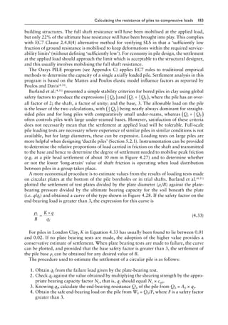 Calculating the resistance of piles to compressive loads 183
building structures. The full shaft resistance will have been mobilised at the applied load,
but only 22% of the ultimate base resistance will have been brought into play. This complies
with EC7 Clause 2.4.8(4) alternative method for verifying SLS in that a ‘sufficiently low
fraction of ground resistance is mobilised to keep deformations within the required service-
ability limits’ (without defining ‘sufficiently low’). For economy in pile design, the settlement
at the applied load should approach the limit which is acceptable to the structural designer,
and this usually involves mobilising the full shaft resistance.
The Oasys PILE program (see Appendix C) applies EC7 rules to traditional empirical
methods to determine the capacity of a single axially loaded pile. Settlement analysis in this
program is based on the Mattes and Poulos elastic model influence factors as reported by
Poulos and Davis(4.31).
Burland et al.(4.51) presented a simple stability criterion for bored piles in clay using global
safety factors to produce the expressions 1
2
Qp
( ) and Q Q
s b
+
( )
1
3
, where the pile has an over-
all factor of 2; the shaft, a factor of unity; and the base, 3. The allowable load on the pile
is the lesser of the two calculations, with 1
2
Qp
( ) being nearly always dominant for straight-
sided piles and for long piles with comparatively small under-reams, whereas Q Q
s b
+
( )
1
3
often controls piles with large under-reamed bases. However, satisfaction of these criteria
does not necessarily mean that the settlement at applied load will be tolerable. Full-scale
pile loading tests are necessary where experience of similar piles in similar conditions is not
available, but for large diameters, these can be expensive. Loading tests on large piles are
more helpful when designing ‘ductile piles’ (Section 5.2.1). Instrumentation can be provided
to determine the relative proportions of load carried in friction on the shaft and transmitted
to the base and hence to determine the degree of settlement needed to mobilise peak friction
(e.g. at a pile head settlement of about 10 mm in Figure 4.27) and to determine whether
or not the lower ‘long-strain’ value of shaft friction is operating when load distribution
between piles in a group takes place.
A more economical procedure is to estimate values from the results of loading tests made
on circular plates at the bottom of the pile boreholes or in trial shafts. Burland et al.(4.51)
plotted the settlement of test plates divided by the plate diameter (ρi/B) against the plate-
bearing pressure divided by the ultimate bearing capacity for the soil beneath the plate
(i.e. q/qf) and obtained a curve of the type shown in Figure 4.28. If the safety factor on the
end-bearing load is greater than 3, the expression for this curve is
ρi
f
B
K q
q
=
×
(4.33)
For piles in London Clay, K in Equation 4.33 has usually been found to lie between 0.01
and 0.02. If no plate bearing tests are made, the adoption of the higher value provides a
conservative estimate of settlement. When plate bearing tests are made to failure, the curve
can be plotted, and provided that the base safety factor is greater than 3, the settlement of
the pile base ρi can be obtained for any desired value of B.
The procedure used to estimate the settlement of a circular pile is as follows:
1. Obtain qf from the failure load given by the plate-bearing test.
2. Check qf against the value obtained by multiplying the shearing strength by the appro-
priate bearing capacity factor Nc, that is, qf should equal Nc × cub.
3. Knowing qf, calculate the end-bearing resistance Qb of the pile from Qb = Ab × qf.
4. Obtain the safe end-bearing load on the pile from Wb = Qb/F, where F is a safety factor
greater than 3.
 