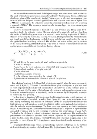 Calculating the resistance of piles to compressive loads 185
This is somewhat counter-intuitive showing that longer piles settle more and is essentially
the result of the elastic compression stress allowed for by Weltman and Healy and the fact
that longer piles will be more heavily loaded. Precast concrete piles and some types of cast-
in-place piles are designed to carry applied loads with concrete stress much higher than
3 MN/m2. In such cases, the settlement should be calculated from Equation 4.34 assuming
a stress of 3 MN/m2. The settlement should then be increased pro rata to the actual stress
in the concrete.
The above-mentioned methods of Burland et al. and Weltman and Healy were devel-
oped specifically for piling in London Clay and glacial till respectively, and were based on
the results of field loading tests made at a standard rate of loading as given in SPERW(2.5)
(Section 11.4) using the maintained loading procedure. More generally the pile settlements
can be calculated if the load carried by shaft friction and the load transferred to the base at
the applied load can be reliably estimated. The pile head settlement is then given by the sum
of the elastic shortening of the shaft (likely to be small in relation to the overall settlement)
and the compression of the soil beneath the base as follows:
ρ
π
=
+
( ) + ⋅ ⋅
−
W W L
A E
W
A
B v I
E
s b
s p
b
b
p
b
2
2 4
1 2
( )
(4.35)
where
Ws and Wb are the loads on the pile shaft and base, respectively
L is the shaft length
As and Ab are the cross-sectional area of the shaft and base, respectively
Ep is the elastic modulus of the pile material
B is the pile width
v is the Poisson’s ratio of the soil
Ip is the influence factor related to the ratio of L/R
Eb is the deformation modulus of the soil beneath the pile base
For a Poisson’s ratio of 0–0.25 and L/B  5, Ip is taken as 0.5 when the last term approxi-
mates to 0.5 Wb/(BEb). Values of Eb are obtained from plate loading tests at pile base level
or from empirical relationships with the results of laboratory or in situ soil tests given in
Sections 5.2 and 5.3. The value of Eb for bored piles in coarse soils should correspond to the
loose state unless the original in situ density can be maintained by drilling under bentonite
or restored by base grouting.
The first term in Equation 4.35 implies that load transfer from pile to soil increases lin-
early over the depth of the shaft. It is clear from Figure 4.22 that the increase is not linear
for a deeply penetrating pile. Section 4.9 comments on the use of computers to simulate the
load transfer for wide variations in soil stratification and in cross-sectional dimensions of a
pile: the soil–pile interaction concept. The basic programs represent an elastic continuum
model. A pile carrying an axial compression load is modelled as a system of rigid elements
connected by springs and the soil resistance by external non-linear springs (Figure 4.29).
The load at the pile head is resisted by frictional forces on each element. The resulting dis-
placement of each of these is obtained from Mindlin’s equation for the displacement due to
a point load in a semi-infinite mass. The load/deformation behaviour is represented in the
form of a t–z curve (Figure 4.29). A similar q–z curve is produced for the settlement of the
pile base.
The concept of modelling a pile as a system of rigid elements and springs for the purpose
of determining the stresses in a pile body caused by driving is described in Section 7.3.
 