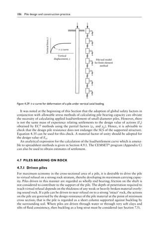 186 Pile design and construction practiceï»¿
It was noted at the beginning of this Section that the adoption of global safety factors in
conjunction with allowable stress methods of calculating pile bearing capacity can obviate
the necessity of calculating applied load/settlement of small-diameter piles. However, there
is not the same mass of experience relating settlements to the design value of actions (Fd)
obtained by EC7 methods using the partial factors (γG and γQ). Hence, it is advisable to
check that the design pile resistance does not endanger the SLS of the supported structure.
Equation 4.35 can be used for this check. A material factor of unity should be adopted for
the design value of Eb.
An analytical expression for the calculation of the load/settlement curve which is amena-
ble to spreadsheet methods is given in Section 4.9.1. The CEMSET® program (Appendix C)
can also be used to obtain estimates of settlement.
4.7â•‡ PILES BEARING ON ROCK
4.7.1â•‡ Driven piles
For maximum economy in the cross-sectional area of a pile, it is desirable to drive the pile
to virtual refusal on a strong rock stratum, thereby developing its maximum carrying capac-
ity. Piles driven in this manner are regarded as wholly end bearing; friction on the shaft is
not considered to contribute to the support of the pile. The depth of penetration required to
reach virtual refusal depends on the thickness of any weak or heavily broken material overly-
ing sound rock. If a pile can be driven to near refusal on to a strong ‘intact’ rock, the actions
on the pile are governed by the design resistance of the pile material at the point of minimum
cross section; that is the pile is regarded as a short column supported against buckling by
the surrounding soil. Where piles are driven through water or through very soft clays and
silts of fluid consistency, then buckling as a long strut must be considered (see Section 7.5).
Pile/soil model
for finite element
method
Vertical
displacement, z
Vertical
force,
t
t–z curve
Figure 4.29â•‡ 
t–z curve for deformation of a pile under vertical axial loading.
 