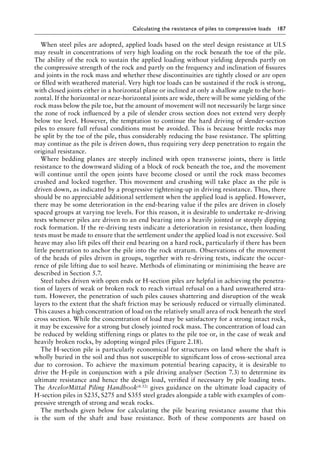 Calculating the resistance of piles to compressive loads 187
When steel piles are adopted, applied loads based on the steel design resistance at ULS
may result in concentrations of very high loading on the rock beneath the toe of the pile.
The ability of the rock to sustain the applied loading without yielding depends partly on
the compressive strength of the rock and partly on the frequency and inclination of fissures
and joints in the rock mass and whether these discontinuities are tightly closed or are open
or filled with weathered material. Very high toe loads can be sustained if the rock is strong,
with closed joints either in a horizontal plane or inclined at only a shallow angle to the hori-
zontal. If the horizontal or near-horizontal joints are wide, there will be some yielding of the
rock mass below the pile toe, but the amount of movement will not necessarily be large since
the zone of rock influenced by a pile of slender cross section does not extend very deeply
below toe level. However, the temptation to continue the hard driving of slender-section
piles to ensure full refusal conditions must be avoided. This is because brittle rocks may
be split by the toe of the pile, thus considerably reducing the base resistance. The splitting
may continue as the pile is driven down, thus requiring very deep penetration to regain the
original resistance.
Where bedding planes are steeply inclined with open transverse joints, there is little
resistance to the downward sliding of a block of rock beneath the toe, and the movement
will continue until the open joints have become closed or until the rock mass becomes
crushed and locked together. This movement and crushing will take place as the pile is
driven down, as indicated by a progressive tightening-up in driving resistance. Thus, there
should be no appreciable additional settlement when the applied load is applied. However,
there may be some deterioration in the end-bearing value if the piles are driven in closely
spaced groups at varying toe levels. For this reason, it is desirable to undertake re-driving
tests whenever piles are driven to an end bearing into a heavily jointed or steeply dipping
rock formation. If the re-driving tests indicate a deterioration in resistance, then loading
tests must be made to ensure that the settlement under the applied load is not excessive. Soil
heave may also lift piles off their end bearing on a hard rock, particularly if there has been
little penetration to anchor the pile into the rock stratum. Observations of the movement
of the heads of piles driven in groups, together with re-driving tests, indicate the occur-
rence of pile lifting due to soil heave. Methods of eliminating or minimising the heave are
described in Section 5.7.
Steel tubes driven with open ends or H-section piles are helpful in achieving the penetra-
tion of layers of weak or broken rock to reach virtual refusal on a hard unweathered stra-
tum. However, the penetration of such piles causes shattering and disruption of the weak
layers to the extent that the shaft friction may be seriously reduced or virtually eliminated.
This causes a high concentration of load on the relatively small area of rock beneath the steel
cross section. While the concentration of load may be satisfactory for a strong intact rock,
it may be excessive for a strong but closely jointed rock mass. The concentration of load can
be reduced by welding stiffening rings or plates to the pile toe or, in the case of weak and
heavily broken rocks, by adopting winged piles (Figure 2.18).
The H-section pile is particularly economical for structures on land where the shaft is
wholly buried in the soil and thus not susceptible to significant loss of cross-sectional area
due to corrosion. To achieve the maximum potential bearing capacity, it is desirable to
drive the H-pile in conjunction with a pile driving analyser (Section 7.3) to determine its
ultimate resistance and hence the design load, verified if necessary by pile loading tests.
The ArcelorMittal Piling Handbook(4.52) gives guidance on the ultimate load capacity of
H-section piles in S235, S275 and S355 steel grades alongside a table with examples of com-
pressive strength of strong and weak rocks.
The methods given below for calculating the pile bearing resistance assume that this
is the sum of the shaft and base resistance. Both of these components are based on
 