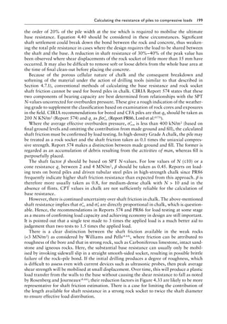 Calculating the resistance of piles to compressive loads 199
the order of 20% of the pile width at the toe which is required to mobilise the ultimate
base resistance. Equation 4.40 should be considered in these circumstances. Significant
shaft settlement could break down the bond between the rock and concrete, thus weaken-
ing the total pile resistance in cases where the design requires the load to be shared between
the shaft and the base. A reduction in shaft resistance of 30%–40% of the peak value has
been observed where shear displacements of the rock socket of little more than 15 mm have
occurred. It may also be difficult to remove soft or loose debris from the whole base area at
the time of final clean-out before placing the concrete.
Because of the porous cellular nature of chalk and the consequent breakdown and
softening of the material under the action of drilling tools (similar to that described in
Section 4.7.1), conventional methods of calculating the base resistance and rock socket
shaft friction cannot be used for bored piles in chalk. CIRIA Report 574 states that these
two components of bearing capacity are best determined from relationships with the SPT
N-values uncorrected for overburden pressure. These give a rough indication of the weather-
ing grade to supplement the classification based on examination of rock cores and exposures
in the field. CIRIA recommendations for bored and CFA piles are that qb should be taken as
200 N KN/m2 (Report 574) and qs as β ′
σvo (Report PR86, Lord et al.(4.73)).
Where the average effective overburden pressure, ′
σvo, is less than 400 kN/m2 (based on
final ground levels and omitting the contribution from made ground and fill), the calculated
shaft friction must be confirmed by load testing. In high-density Grade A chalk, the pile may
be treated as a rock socket and the shaft friction taken as 0.1 times the uniaxial compres-
sive strength. Report 574 makes a distinction between made ground and fill. The former is
regarded as an accumulation of debris resulting from the activities of man, whereas fill is
purposefully placed.
The shaft factor β should be based on SPT N-values. For low values of N (≤10) or a
cone resistance qc between 2 and 4 MN/m2, β should be taken as 0.45. Reports on load-
ing tests on bored piles and driven tubular steel piles in high-strength chalk since PR86
frequently indicate higher shaft friction resistance than expected from this approach. β is
therefore more usually taken as 0.8, for medium-dense chalk with N  10 and in the
absence of flints. CPT values in chalk are not sufficiently reliable for the calculation of
base resistance.
However, there is continued uncertainty over shaft friction in chalk. The above-mentioned
shaft resistance implies that ′
σvo and ′
σh are directly proportional in chalk, which is question-
able. Hence, the recommendations in Reports 574 and PR86 for load testing at some stage
as a means of confirming load capacity and achieving economy in design are still important.
It is pointed out that a single test made to 3 times the applied load is a much better aid to
judgement than two tests to 1.5 times the applied load.
There is a clear distinction between the shaft friction available in the weak rocks
(3 MN/m2) as considered by Williams and Pells(4.64), where friction can be attributed to
roughness of the bore and that in strong rock, such as Carboniferous limestone, intact sand-
stone and igneous rocks. Here, the substantial base resistance can usually only be mobil-
ised by invoking sidewall slip in a straight smooth-sided socket, resulting in possible brittle
failure of the rock–pile bond. If the initial drilling produces a degree of roughness, which
is difficult to assess even with current devices such as ultrasonic probes, then peak average
shear strength will be mobilised at small displacement. Over time, this will produce a plastic
load transfer from the walls to the base without causing the shear resistance to fall as noted
by Rosenberg and Journeaux(4.66); their reduction factors in Figure 4.33 are likely to be more
representative for shaft friction estimation. There is a case for limiting the contribution of
the length available for shaft resistance in a strong rock socket to twice the shaft diameter
to ensure effective load distribution.
 