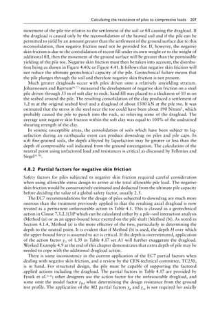 Calculating the resistance of piles to compressive loads 207
movement of the pile toe relative to the settlement of the soil or fill causing the dragload. If
the dragload is caused only by the reconsolidation of the heaved soil and if the pile can be
permitted to yield by an amount greater than the settlement of the ground surface due to this
reconsolidation, then negative friction need not be provided for. If, however, the negative
skin friction is due to the consolidation of recent fill under its own weight or to the weight of
additional fill, then the movement of the ground surface will be greater than the permissible
yielding of the pile toe. Negative skin friction must then be taken into account, the distribu-
tion being as shown in Figure 4.40c or Figure 4.41. It follows that negative skin friction will
not reduce the ultimate geotechnical capacity of the pile. Geotechnical failure means that
the pile plunges through the soil and therefore negative skin friction is not present.
Much greater dragloads occur with piles driven onto a relatively unyielding stratum.
Johannessen and Bjerrum(4.77) measured the development of negative skin friction on a steel
pile driven through 53 m of soft clay to rock. Sand fill was placed to a thickness of 10 m on
the seabed around the pile. The resulting consolidation of the clay produced a settlement of
1.2 m at the original seabed level and a dragload of about 1500 kN at the pile toe. It was
estimated that the stress in the steel near the toe could have been about 190 N/mm2, which
probably caused the pile to punch into the rock, so relieving some of the dragload. The
average unit negative skin friction within the soft clay was equal to 100% of the undrained
shearing strength of the clay.
In seismic susceptible areas, the consolidation of soils which have been subject to liq-
uefaction during an earthquake event can produce downdrag on piles and pile caps. In
soft fine-grained soils, the depth affected by liquefaction may be greater or less than the
depth of compressible soil indicated from the ground investigation. The calculation of the
neutral point using unfactored load and resistances is critical as discussed by Fellenius and
Siegel(4.78).
4.8.2â•‡ Partial factors for negative skin friction
Safety factors for piles subjected to negative skin friction required careful consideration
when using allowable stress design to arrive at the total allowable pile load. The negative
skin friction would be conservatively estimated and deducted from the ultimate pile capacity
before deciding the value of a global safety factor, usually 2.5.
The EC7 recommendations for the design of piles subjected to downdrag are much more
onerous than the treatment previously applied in that the resulting axial dragload is now
treated as a permanent unfavourable action in Table 4.1. This is classed as a geotechnical
action in Clause 7.3.2.1(3)P which can be calculated either by a pile–soil interaction analysis
(Method (a)) or as an upper-bound force exerted on the pile shaft (Method (b)). As noted in
Section 4.1.4, Method (a) is the more effective of the two, particularly in determining the
depth to the neutral point. It is evident that if Method (b) is used, the depth H over which
the upper-bound force is assumed to act is critical. If the depth is overestimated, application
of the action factor γG of 1.35 in Table 4.17 set A1 will further exaggerate the dragload.
Worked Example 4.9 at the end of this chapter demonstrates that extra depth of pile may be
needed to cope with the additional dragload action.
There is some inconsistency in the current application of the EC7 partial factors when
dealing with negative skin friction, and a review by the CEN technical committee, TC250,
is in hand. For structural design, the pile must be capable of supporting the factored
applied actions including the dragload. The partial factors in Table 4.17 are provided by
Frank et al.(1.5); other designers use the action factor for the unfavourable dragload, and
some omit the model factor γRd when determining the design resistance from the ground
test profile. The application of the M2 partial factors γϕ and γcu is not required for axially
 