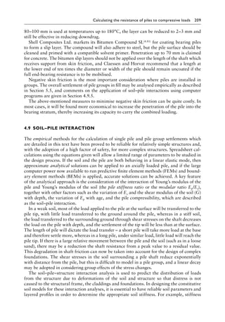Calculating the resistance of piles to compressive loads 209
80–100 mm is used at temperatures up to 180°C, the layer can be reduced to 2–3 mm and
still be effective in reducing downdrag.
Shell Composites Ltd. markets its Bitumen Compound SL(4.81) for coating bearing piles
to form a slip layer. The compound will also adhere to steel, but the pile surface should be
cleaned and primed with a compatible solvent primer. Penetration up to 70 mm is claimed
for concrete. The bitumen slip layers should not be applied over the length of the shaft which
receives support from skin friction, and Claessen and Horvat recommend that a length at
the lower end of ten times the diameter or width of the pile should remain uncoated if the
full end-bearing resistance is to be mobilised.
Negative skin friction is the most important consideration where piles are installed in
groups. The overall settlement of pile groups in fill may be analysed empirically as described
in Section 5.5, and comments on the application of soil–pile interactions using computer
programs are given in Section 4.9.5.
The above-mentioned measures to minimise negative skin friction can be quite costly. In
most cases, it will be found more economical to increase the penetration of the pile into the
bearing stratum, thereby increasing its capacity to carry the combined loading.
4.9â•‡SOIL–PILE INTERACTION
The empirical methods for the calculation of single pile and pile group settlements which
are detailed in this text have been proved to be reliable for relatively simple structures and,
with the adoption of a high factor of safety, for more complex structures. Spreadsheet cal-
culations using the equations given will allow a limited range of parameters to be studied in
the design process. If the soil and the pile are both behaving in a linear elastic mode, then
approximate analytical solutions can be applied to an axially loaded pile, and if the large
computer power now available to run predictive finite element methods (FEMs) and bound-
ary element methods (BEMs) is applied, accurate solutions can be achieved. A key feature
of the analytical approach is the consideration of the interaction of Young’s modulus of the
pile and Young’s modulus of the soil (the pile stiffness ratio or the modular ratio Ep/Es),
together with other factors such as the variation of Es and the shear modulus of the soil (G)
with depth, the variation of Ep with age, and the pile compressibility, which are described
as the soil–pile interaction.
In a weak soil, most of the load applied to the pile at the surface will be transferred to the
pile tip, with little load transferred to the ground around the pile, whereas in a stiff soil,
the load transferred to the surrounding ground through shear stresses on the shaft decreases
the load on the pile with depth, and the settlement of the tip will be less than at the surface.
The length of pile will dictate the load transfer – a short pile will take more load at the base
and therefore settle more, whereas in a long pile, under similar load, little load will reach the
pile tip. If there is a large relative movement between the pile and the soil (such as in a loose
sand), there may be a reduction the shaft resistance from a peak value to a residual value.
This degradation in shaft friction can now be taken into account for the design of complex
foundations. The shear stresses in the soil surrounding a pile shaft reduce exponentially
with distance from the pile, but this is difficult to model in a pile group, and a linear decay
may be adopted in considering group effects of the stress changes.
The soil–pile–structure interaction analysis is used to predict the distribution of loads
from the structure due to deformations of the soil and structure so that distress is not
caused to the structural frame, the claddings and foundations. In designing the constitutive
soil models for these interaction analyses, it is essential to have reliable soil parameters and
layered profiles in order to determine the appropriate soil stiffness. For example, stiffness
 