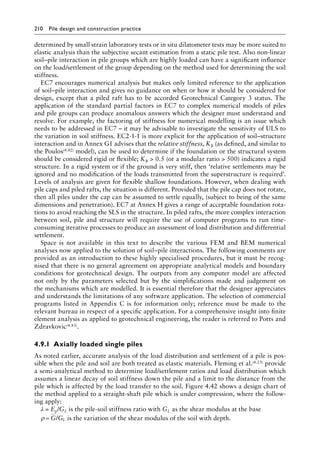 210 Pile design and construction practiceï»¿
determined by small strain laboratory tests or in situ dilatometer tests may be more suited to
elastic analysis than the subjective secant estimation from a static pile test. Also non-linear
soil–pile interaction in pile groups which are highly loaded can have a significant influence
on the load/settlement of the group depending on the method used for determining the soil
stiffness.
EC7 encourages numerical analysis but makes only limited reference to the application
of soil–pile interaction and gives no guidance on when or how it should be considered for
design, except that a piled raft has to be accorded Geotechnical Category 3 status. The
application of the standard partial factors in EC7 to complex numerical models of piles
and pile groups can produce anomalous answers which the designer must understand and
resolve. For example, the factoring of stiffness for numerical modelling is an issue which
needs to be addressed in EC7 – it may be advisable to investigate the sensitivity of ULS to
the variation in soil stiffness. EC2-1-1 is more explicit for the application of soil–structure
interaction and in Annex G1 advises that the relative stiffness, KR (as defined, and similar to
the Poulos(4.82) model), can be used to determine if the foundation or the structural system
should be considered rigid or flexible; KR  0.5 (or a modular ratio  500) indicates a rigid
structure. In a rigid system or if the ground is very stiff, then ‘relative settlements may be
ignored and no modification of the loads transmitted from the superstructure is required’.
Levels of analysis are given for flexible shallow foundations. However, when dealing with
pile caps and piled rafts, the situation is different. Provided that the pile cap does not rotate,
then all piles under the cap can be assumed to settle equally, (subject to being of the same
dimensions and penetration). EC7 at Annex H gives a range of acceptable foundation rota-
tions to avoid reaching the SLS in the structure. In piled rafts, the more complex interaction
between soil, pile and structure will require the use of computer programs to run time-
consuming iterative processes to produce an assessment of load distribution and differential
settlement.
Space is not available in this text to describe the various FEM and BEM numerical
analyses now applied to the solution of soil–pile interactions. The following comments are
provided as an introduction to these highly specialised procedures, but it must be recog-
nised that there is no general agreement on appropriate analytical models and boundary
conditions for geotechnical design. The outputs from any computer model are affected
not only by the parameters selected but by the simplifications made and judgement on
the mechanisms which are modelled. It is essential therefore that the designer appreciates
and understands the limitations of any software application. The selection of commercial
programs listed in Appendix C is for information only; reference must be made to the
relevant bureau in respect of a specific application. For a comprehensive insight into finite
element analysis as applied to geotechnical engineering, the reader is referred to Potts and
Zdravkovic(4.83).
4.9.1â•‡Axially loaded single piles
As noted earlier, accurate analysis of the load distribution and settlement of a pile is pos-
sible when the pile and soil are both treated as elastic materials. Fleming et al.(4.23) provide
a semi-analytical method to determine load/settlement ratios and load distribution which
assumes a linear decay of soil stiffness down the pile and a limit to the distance from the
pile which is affected by the load transfer to the soil. Figure 4.42 shows a design chart of
the method applied to a straight-shaft pile which is under compression, where the follow-
ing apply:
λ = Ep/GL is the pile-soil stiffness ratio with GL as the shear modulus at the base
ρ = G GL
/ is the variation of the shear modulus of the soil with depth.
 