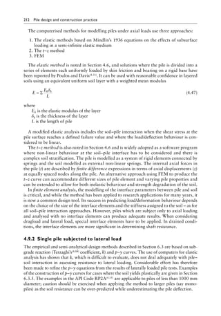 212 Pile design and construction practiceï»¿
The computerised methods for modelling piles under axial loads use three approaches:
1. The elastic methods based on Mindlin’s 1936 equations on the effects of subsurface
loading in a semi-infinite elastic medium
2. The t–z method
3. FEM
The elastic method is noted in Section 4.6, and solutions where the pile is divided into a
series of elements each uniformly loaded by skin friction and bearing on a rigid base have
been reported by Poulos and Davis(4.31). It can be used with reasonable confidence in layered
soils using an equivalent uniform soil layer with a weighted mean modulus
E
E
L
k k
= Σ
δ
(4.47)
where
Ek is the elastic modulus of the layer
δk is the thickness of the layer
L is the length of pile
A modified elastic analysis includes the soil–pile interaction when the shear stress at the
pile surface reaches a defined failure value and where the load/deflection behaviour is con-
sidered to be linear.
The t–z method is also noted in Section 4.6 and is widely adopted as a software program
where non-linear behaviour at the soil–pile interface has to be considered and there is
complex soil stratification. The pile is modelled as a system of rigid elements connected by
springs and the soil modelled as external non-linear springs. The internal axial forces in
the pile (t) are described by finite difference expressions in terms of axial displacements (z)
at equally spaced nodes along the pile. An alternative approach using FEM to produce the
t–z curve can accommodate different sizes of pile element and varying pile properties and
can be extended to allow for both inelastic behaviour and strength degradation of the soil.
In finite element analysis, the modelling of the interface parameters between pile and soil
is critical, and while the method has been applied to research applications for many years, it
is now a common design tool. Its success in predicting load/deformation behaviour depends
on the choice of the size of the interface elements and the stiffness assigned to the soil – as for
all soil–pile interaction approaches. However, piles which are subject only to axial loading
and analysed with no interface elements can produce adequate results. When considering
dragload and lateral load, special interface elements have to be applied. In drained condi-
tions, the interface elements are more significant in determining shaft resistance.
4.9.2â•‡Single pile subjected to lateral load
The empirical and semi-analytical design methods described in Section 6.3 are based on sub-
grade reaction (Terzaghi’s(4.84) coefficient, k) and p–y curves. The use of computers for elastic
analysis has shown that k, which is difficult to evaluate, does not deal adequately with pile–
soil interaction in assessing resistance to lateral loading. Considerable effort has therefore
been made to refine the p–y equations from the results of laterally loaded pile tests. Examples
of the construction of p–y curves for cases where the soil yields plastically are given in Section
6.3.5. The examples in the API Code RP2A(4.15) are applicable to piles of less than 1000 mm
diameter; caution should be exercised when applying the method to larger piles (say mono-
piles) as the soil resistance can be over-predicted while underestimating the pile deflection.
 