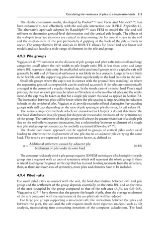 Calculating the resistance of piles to compressive loads 213
The elastic continuum model, developed by Poulos(4.82) and Reese and Matlock(6.14), has
been enhanced to deal effectively with the soil–pile interaction (see D-PILE Appendix C).
The alternative approach adopted by Randolph(4.85) uses FEM to model the pile and soil
stiffness to determine ground-level deformation and the critical pile length. The effects of
the soil–pile interface elements are critical in determining the horizontal stress in the soil
and the displacement of the pile particularly if gapping at the back of the pile is likely to
occur. The comprehensive BEM analysis in REPUTE allows for linear and non-linear soil
models and can handle a wide range of elements in the pile and group.
4.9.3â•‡ Pile groups
Viggiani et al.(4.14) comment on the division of pile groups and piled rafts into small and large
categories: small where the raft width to pile length ratio B/L is less than unity and large
where B/L is greater than unity. In small piled rafts (and small groups with a cap), the raft will
generally be stiff and differential settlement is not likely to be a concern. Large rafts are likely
to be flexible and the supporting piles contribute significantly to the load transfer to the soil.
Small pile groups where the cap is not in contact with the ground (‘free standing’) or where
the supporting ground is compressible can be analysed accurately if the piles are symmetrically
arranged at the corners of a regular shaped cap. In the simple case of a central load P on a rigid
pile cap, the load on each pile may be taken as P/n where n is the number of piles and the settle-
ment of the cap may be taken as that for a single pile under this load as applied in Section 7.8.
The interaction between piles will be lower where the pile spacing is large resulting in reduction
in loads on the peripheral piles. Viggiani et al. provide examples of load sharing for free-standing
groups with stiff caps depending on the ratio of pile spacing to pile diameter, for s/d values ≤8.
The various empirical methods which are considered in Chapter 5 do not determine the
true load distribution in a pile group but do provide reasonable estimates of the performance
of the group. The settlement of the pile group will always be greater than that of a single pile
due to the soil–pile–structure interaction, but a relationship between settlement of a single
test pile and group settlement can be usefully examined (Dewsbury(4.89)).
The elastic continuum approach can be applied to groups of vertical piles under axial
loading to determine the displacement of one pile due to an adjacent pile carrying the same
load. The results are expressed as an interaction factor, α, defined as
α =
Additional settlement caused by adjacent pile
Settlement of pile u
under its own load
(4.48)
The computerised analysis of a pile group requires 3D FEM techniques which simplify the pile
group into a segment with an axis of symmetry which will represent the whole group. If there
is lateral loading on the group or the cap that has to resist bending moments from the structure,
then, as there are fewer axes of symmetry, more piles and elements have to be included.
4.9.4â•‡ Piled rafts
For small piled rafts in contact with the soil, the load distribution between raft and pile
group and the settlement of the group depends essentially on the ratio B/L and on the ratio
of the area occupied by the group compared to that of the raft area (Ag/Ar say 0.8–0.9).
Viggiani et al.(4.14) have shown that the greater the length of pile, then the average settlement
of the raft compared with the settlement of the un-piled raft will be reduced.
For large pile groups supporting a structural raft, the interaction between the piles and
between the piles, the soil and the raft requires much more rigorous analysis, such as 3D
analysis, necessitating time-consuming iterations of the computer calculations. The load
 