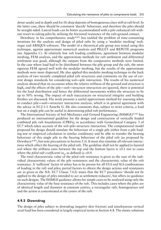 Calculating the resistance of piles to compressive loads 215
dense sands) and at depth and for (b) deep deposits of homogeneous clays stiff at raft level. In
the latter case, there should be consistent ‘ductile’ behaviour, and therefore the piles should
be straight sided. Lateral loads can be better accommodated with a pile-enhanced raft with-
out resort to raking piles by utilising the frictional resistance of the raft–ground contact.
Dewsbury in his comprehensive study(4.89) has tackled the problem of time-consuming
iterations for the analysis and design of piled rafts by using a ‘modular meshing’ tech-
nique and ABAQUS software. The model of a theoretical pile group was tested using this
technique, against approximate numerical analysis and PIGLET and REPUTE programs
(see Appendix C). At relatively low raft loading conditions, agreement between modular
meshing, FEM analysis, and the approximate methods for raft settlement and differential
settlement was good, although the outputs from the comparative methods were limited.
In the case where load had to be distributed between the pile group and the raft, the more
rigorous FEM agreed well with the modular meshing, but the results of the approximate
methods were more dispersed. He also applied this modular meshing technique to the back
analysis of two recently completed piled raft structures and comments on the use of cur-
rent design standards for considering soil—pile interaction. The results of his numerical
analysis showed that on occasions when the relative stiffness of the ground and structure is
high, and the effects of the pile—soil—structure interaction are ignored, there is potential
for the load distribution and hence the differential movements within the structure to be
up to 50% wrong. The impact of such inaccuracies on structural integrity and building
finishes are discussed. His work presents a useful approximate method for assessing when
to conduct pile—soil—structure interaction analysis, which is in general agreement with
the advice in EC2-1-1 Anne4x G. He also comments that, subject to strict criteria, a load
test on a single pile can be useful in determining piled raft performance.
The International Society of Soil Mechanics and Ground Engineering (ISSMGE)(4.90) has
produced an international guideline for the design and construction of vertically loaded
combined pile raft foundations (CPRFs), in accordance with Geotechnical Category 3 of
EC7 which takes account of the soil–pile–structure interaction. The computational model
proposed for design should simulate the behaviour of a single pile (either from a pile load-
ing test or empirical calculation in similar conditions) and be able to transfer the bearing
behaviour of this single pile to the bearing behaviour of the piled raft (as proposed by
Dewsbury(4.89), but note precautions in Section 5.1). It must also simulate all relevant interac-
tions which affect the bearing of the piled raft. The guideline shall not be applied to layered
soil where the stiffness ratio between the top and the bottom layers is ≤0.1 nor to cases
where the piled raft coefficient (αrp as defined) is 0.9.
The total characteristic value of the piled raft resistance is given as the sum of the indi-
vidual characteristic values of the pile resistances and the characteristic value of the raft
resistance. A ‘sufficient’ factor of safety has to be proven for all ULS and SLS combinations
of loading in the raft and piles; partial factors to obtain the design actions and resistances
are as given in the NA. EC7 Clause 7.1(2) states that the EC7 procedures ‘should not be
applied to the design of piles intended to act as settlement reducers’, but offers no guidance
on such designs. The ISSMGE guidance allows for simple cases to be analysed using only the
characteristic value of the base resistance of the raft. This includes cases where the piles are
of identical length and diameter at constant centres, a rectangular raft, homogeneous soil
and the action is concentrated at the centre of the raft.
4.9.5â•‡ Downdrag
The design of piles subject to downdrag (negative skin friction) and simultaneous vertical
axial load has been considered in largely empirical terms in Section 4.8. The elastic solutions
 