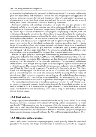 216 Pile design and construction practiceï»¿
to determine dragload originally presented by Poulos and Davis(4.31) for single end-bearing
piles have been refined and extended to friction piles and pile groups by the application of
complex computer analyses for soil–pile interaction effects. Several authors comment on
the comparison between the basic elastic approach and the iterative analyses, and as noted
below, there can be considerable variation in downdrag assessment.
Numerical analyses and centrifuge simulations on single piles and pile groups of the
effects of soil slip at the soil–pile interface have shown that considerable reduction in the
dragload can be determined. Parametric analyses using ABAQUS software were undertaken
by Lee and Ng(4.91) to study the behaviour of single piles and groups up to 25 piles, with and
without considering the soil slip at the pile interface. It was confirmed that for single piles,
the development of downdrag was affected by the relative pile–clay stiffness and the relative
bearing layer–clay stiffness. For the interface conditions tested, the computed downdrag
from the no-slip elastic analysis compared well with the previously published elastic solu-
tions. However, for the no-slip elastic analysis, the predicted downdrag was 8–14 times
larger than the elasto-plastic slip analysis, in which only limited shear stress is transferred
from the consolidating clay to the pile. Similarly, the effective stress β method predicted
downdrag 2.2–4.2 times larger than that of the slip analyses, leading Lee and Ng to infer
that the elasto-plastic method could be considered an economic design tool.
For the 5 × 5 pile group at 2.5 times pile diameter spacing, the maximum downdrag of the
centre, inner and corner piles were 63%, 68% and 70% of the maximum downdrag of the sin-
gle pile slip analyses respectively. This reduction is attributed to the soil–pile interaction within
the group – the ‘shielding effect’ of the outer piles on the inner. The depth of full mobilisation
of the interface shear strength (the ‘slip length’ to the neutral point) depends on the location of
a pile in the group. The computed lengths for the centre, inner and corner piles are 25%, 31%
and 63% of the 20 m long pile respectively. The slip length of the single pile was 75% of the
length. Lee and Ng suggest that this allows for the use of ‘sacrificial piles’ designed to protect
piles in consolidating soils. The study also concludes that the shielding effects in respect of
downdrag are likely to be more economical for end-bearing piles and the larger the group, the
greater the shielding effect. A centrifuge study into shielding effects is reported by Ng et al.(4.92)
and shows similar orders of reduction in dragload and downdrag for the centre piles in a group.
The elasto-plastic solution used by the above-mentioned reporters for soil–pile slip analy-
sis requires considerable computer iterations starting with the simple elastic solution, say as
Poulos and Davis(4.31). It is then required to apply additional external loads from assessed
excess soil shear stress until the computed shear stresses along the pile shaft do not exceed
the soil limiting values.
4.9.6â•‡ Rock sockets
Zhang(4.93) provides examples of finite element solutions for axially loaded ‘drilled shafts’ using
linear and non-linear continuum approaches to sidewall slip and non-slip situations. He points
out that the FEM results show that the progression of the slip from no slip to full slip takes
place over a small interval of displacement. The analyses require sophisticated soil and rock
constitutive relations whose parameters can be difficult to obtain and apply in order to produce
better economy in design compared with, say, the Pells and Turner approach in Section 4.7.4.
4.9.7â•‡Obtaining soil parameters
Several well-known commercial computer programs, which generally follow the established
procedures for routine pile design, are mentioned in the text and Appendix C. Designers
 