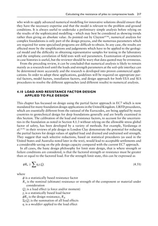 Calculating the resistance of piles to compressive loads 217
who wish to apply advanced numerical modelling for innovative solutions should ensure that
they have the necessary expertise and that the model is relevant to the problem and ground
conditions. It is always useful to undertake a preliminary simple analysis before relying on
the results of the sophisticated modelling – which may best be considered as showing trends
rather than giving an absolute value. As pointed out by Clayton(4.94), numerical analysis for
complex foundations is only part of the design process, and the numerous parameters which
are required for some specialised programs are difficult to obtain. In any case, the results are
affected more by the simplifications and judgements which have to be applied to the geologi-
cal model and the difficulty in obtaining representative samples for testing in the laboratory
and the simplistic correlation of field tests with soil parameters. Examination of parameters
in case histories is useful, but the reviewer should be wary that data quoted may be erroneous.
From the preceding review, it can be concluded that numerical analysis is likely to remain
mainly as a research tool until the loads and strength parameters at the soil–pile interface can
be determined more accurately and the research is developed into proven commercial appli-
cations. In order to adopt these applications, guidelines will be required on appropriate par-
tial factors, model factors, installation factors, and design approach for both ULS and SLS
procedures to resolve the different approaches (and different results) to numerical analysis.
4.10â•‡
LOAD AND RESISTANCE FACTOR DESIGN
APPLIED TO PILE DESIGN
This chapter has focussed on design using the partial factor approach in EC7 which is now
mandated for many foundation design applications in the United Kingdom. LRFD procedures,
which are essentially different from the rational of the Eurocodes, are being applied by many
countries to geotechnical design for deep foundations generally and are briefly examined in
this Section. The calibration of the load and resistance factors, to account for the uncertain-
ties in the foundation as noted in Section 4.1.3 without relying on the allowable stress global
factor of safety, has been developed by a variety of methods. For example, Vardanega et
al.(4.95) in their reviews of pile design in London Clay demonstrate the potential for reducing
the partial factors for design values of applied load and drained and undrained soil strength.
They suggest that such selective reductions, based on statistical procedures (as used in the
United States and Australia noted later in the text), would lead to acceptable settlements and
a considerable saving on the pile design capacity compared with the current EC7 approach.
In all cases, the basic design philosophy for limit state design, that is where strength or
failure conditions are considered, is that the factored strength or resistance must be greater
than or equal to the factored load. For the strength limit state, this can be expressed as
φ η γ
R Q
n i i i
≥ ∑ (4.51)
where
ϕ is a statistically based resistance factor
Rn is the nominal (ultimate) resistance or strength of the component or material under
consideration
Qi is a load effect (a force and/or moment)
γi is a statistically based load factor
ϕRn is the design resistance, RR
ΣγiQi is the summation of all load effects
ηi is a modifier applied to the load effect
 