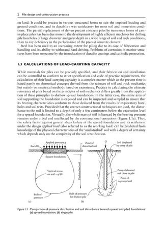 2 Pile design and construction practice
on land. It could be precast in various structural forms to suit the imposed loading and
ground conditions, and its durability was satisfactory for most soil and immersion condi-
tions. The partial replacement of driven precast concrete piles by numerous forms of cast-
in-place piles has been due more to the development of highly efficient machines for drilling
pile boreholes of large diameter and great depth in a wide range of soil and rock conditions,
than to any deficiency in the performance of the precast concrete element.
Steel has been used to an increasing extent for piling due to its ease of fabrication and
handling and its ability to withstand hard driving. Problems of corrosion in marine struc-
tures have been overcome by the introduction of durable coatings and cathodic protection.
1.3â•‡ CALCULATIONS OF LOAD-CARRYING CAPACITY
While materials for piles can be precisely specified, and their fabrication and installation
can be controlled to conform to strict specification and code of practice requirements, the
calculation of their load-carrying capacity is a complex matter which at the present time is
based partly on theoretical concepts derived from the sciences of soil and rock mechanics
but mainly on empirical methods based on experience. Practice in calculating the ultimate
resistance of piles based on the principles of soil mechanics differs greatly from the applica-
tion of these principles to shallow spread foundations. In the latter case, the entire area of
soil supporting the foundation is exposed and can be inspected and sampled to ensure that
its bearing characteristics conform to those deduced from the results of exploratory bore-
holes and soil tests. Provided that the correct constructional techniques are used, the distur-
bance to the soil is limited to a depth of only a few centimetres below the excavation level
for a spread foundation. Virtually, the whole mass of soil influenced by the bearing pressure
remains undisturbed and unaffected by the constructional operations (Figure 1.1a). Thus,
the safety factor against general shear failure of the spread foundation and its settlement
under the design applied load (also referred to as the working load) can be predicted from
knowledge of the physical characteristics of the ‘undisturbed’ soil with a degree of certainty
which depends only on the complexity of the soil stratification.
Vertical stress
on soil = q/10
Bulb of
pressure
Bulb of pressure
for friction pile
Square foundation
Backfill
Applied pressure q Zone of
disturbed soil
Q
Undisturbed
soil
Soil displaced
by entry of pile
Zone of sheared
soil close to pile
Zone of
ruptured soil
(b)
(a)
Figure 1.1â•‡ 
Comparison of pressure distribution and soil disturbance beneath spread and piled foundations:
(a) spread foundation; (b) single pile.
 
