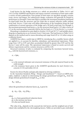Calculating the resistance of piles to compressive loads 219
Load factors for the bridge structure as a whole are prescribed in Tables 3.4.1-1 and
3.4.1-2 of the AASHTO specification and require extensive assessment of limit states under
a variety of load combinations. Four groups of limit states are specified: strength, extreme
event, service and fatigue. For substructure design, evaluation will generally be limited to
performance at Strength 1 limit state likely to produce the maximum foundation load based
on dead loads from the structure and live loads due to normal vehicular traffic without
wind load. Service 1 limit state will define deformation of the foundation being the load
combination of normal operation of the bridge and a 90 km/h wind load. For Strength 1,
the maximum permanent load factor, γp, for the structural dead load is 1.25 (plus a factor of
1.5 on the wearing surface materials) and for the live load γi is 1.75; for Service 1, γi is unity.
Downdrag is considered in some depth in Articles 3.11.8 and 10.7.3.7 and includes down-
drag due to liquefaction as an Extreme Event 1 limit state. The load factors in Table 3.4.1-2
depend on the method used to assess downdrag and range from1.05 to 1.4 (when using an
α adhesion factor).
AASHTO has taken a useful step in LRFD by introducing the ηi modifier factors which
are applied to γi to account for ductility, redundancy and operational importance. These
range from 1.05 to 0.95 and when accumulated should be greater than 0.95 and for the
Service 1 state will be unity. The operational importance is based on social, survival and
defence requirements and for a seismic structure ηi will be 1.05.
Structural resistance of piles is evaluated by comparing the maximum factored stress,
σmax, with the factored unit resistance, σr:
σ φσ
r n
= Σ (4.54)
where
σn is the nominal (ultimate) unit structural resistance of the pile material based on the
yield strength
ϕ is the resistance factor given in the AASHTO specification for steel (Article 6.5.),
concrete (5.5.4) and timber (8.5.2)
Factors for driven H-piles and pipe piles depend on driving conditions.
In the Australian Standard, Piling – Design and Installation(4.97)
, based on LRFD prin-
ciples, emphasis is placed on determining the design geotechnical strength Rdg, from the
design ultimate geotechnical strength Rd,ug, so that
R R
dg g d ug
= φ , (4.55)
where the geotechnical reduction factor, ϕg, is given by
φ φ φ φ φ
g g b t f g b g b
K
= + −
( )
, , , , (4.56)
where
ϕg,b is a basic geotechnical reduction factor
ϕt,f is the intrinsic test factor
K is the test benefit factor
The value of ϕg,b depends on the assessed site risk factors and the weighted sum of indi-
vidual risks multiplied by the risk-weighting factors. Tables are provided to give individual
 