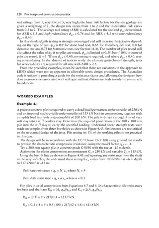 220 Pile design and construction practiceï»¿
risk ratings from 1, very low, to 5, very high; the basic risk factors for the site geology are
given a weighting of 2, the design risk varies from 1 to 2 and the installation risk varies
from 0.5 to 2. The average risk rating (ARR) is calculated for the site and ϕg,b determined:
for ARR ≤ 1.5 and high redundancy ϕg,b = 0.76 and for ARR  4.5 with low redundancy
ϕg,b = 0.40.
In this standard, pile testing is strongly encouraged and will increase the ϕg factor depend-
ing on the type of test: ϕt,f is 0.9 for static load test, 0.85 for Osterberg cell test, 0.8 for
dynamic test and 0.75 for Statnamic tests (see Section 11.4). The number of piles tested will
also affect the value of ϕg: if no piles are tested, ϕg,b is limited to 0.55, but if 10% or more of
piles are tested, K = 1. Where ϕg,b ≤ 0.40, no testing is required, and where ϕg,b  0.40, test-
ing is mandatory. In the absence of tests to verify the ultimate geotechnical strength, tests
for serviceability are required for all sites with ARR  2.5.
From the preceding examples, it can be seen that there are variations in the approach to
LRFD which were not so apparent in allowable stress design procedures. The Australian
code is unique in providing a guide for the resistance factor and allowing the designer free-
dom to assess risks associated with soil type and installation methods in order to ensure safe
foundations.
Worked Examples
Example 4.1
A precast concrete pile is required to carry a dead load (permanent unfavourable) of 250 kN
and an imposed load (variable unfavourable) of 115 kN both in compression, together with
an uplift load (variable unfavourable) of 200 kN. The pile is driven through 6 m of very
soft clay into a stiff boulder clay. Determine the required penetration of the 300 × 300 mm
pile into the stiff clay to carry the specified loading. Undrained shear strength tests were
made on samples from three boreholes as shown in Figure 4.43. Settlements are not critical
to the structural design of the jetty. Pile testing on 1% of the working piles is not practical
in this case.
The design will be in accordance with the EC7 Clause 7.6.2.3(8) using ground test results
to provide the characteristic compressive resistance, using the model factor γRd = 1.4.
Try a 300 mm square pile in concrete grade C40/50 with the toe at −15 m depth.
Actions on the pile in compression are permanent Gk = 250 kN and variable Qk = 115 kN.
Using the best-fit line as shown on Figure 4.43 and ignoring any resistance from the shaft
in the very soft clay, the undrained shear strength cu varies from 100 kN/m2 at −6 m depth
to 217 kN/m2 at −15 m:
Unit base resistance = qb = Nc cu where Nc = 9
Unit shaft resistance = qs = α cu where α = 0.5
For piles in axial compression from Equations 4.7 and 4.10, characteristic pile resistances
for base and shaft are Rbk = (Ab qbk)/γRd and Rsk = Σ(As qsk)/γRd
) Rbk = (0.32 × 9 × 217)/1.4 = 125.7 kN
) Rsk = 0.3 × 4 × 9 × 0.5 (100 + 217)/(2 × 1.4) = 611.4 kN
 