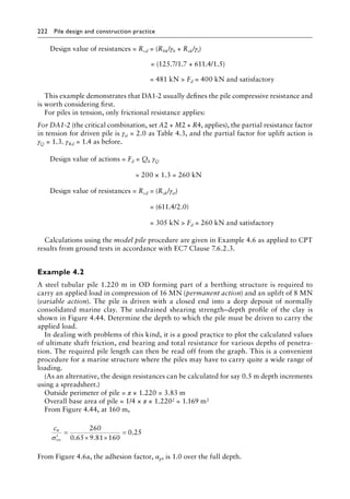 222 Pile design and construction practiceï»¿
Design value of resistances = Rcd = (Rbk/γb + Rsk/γs)
= (125.7/1.7 + 611.4/1.5)
= 481 kN  Fd = 400 kN and satisfactory
This example demonstrates that DA1-2 usually defines the pile compressive resistance and
is worth considering first.
For piles in tension, only frictional resistance applies:
For DA1-2 (the critical combination, set A2 + M2 + R4, applies), the partial resistance factor
in tension for driven pile is γst = 2.0 as Table 4.3, and the partial factor for uplift action is
γQ = 1.3. γRd = 1.4 as before.
Design value of actions = Fd = Qk γQ
= 200 × 1.3 = 260 kN
Design value of resistances = Rcd = (Rsk/γst)
= (611.4/2.0)
= 305 kN  Fd = 260 kN and satisfactory
Calculations using the model pile procedure are given in Example 4.6 as applied to CPT
results from ground tests in accordance with EC7 Clause 7.6.2.3.
Example 4.2
A steel tubular pile 1.220 m in OD forming part of a berthing structure is required to
carry an applied load in compression of 16 MN (permanent action) and an uplift of 8 MN
(variable action). The pile is driven with a closed end into a deep deposit of normally
consolidated marine clay. The undrained shearing strength–depth profile of the clay is
shown in Figure 4.44. Determine the depth to which the pile must be driven to carry the
applied load.
In dealing with problems of this kind, it is a good practice to plot the calculated values
of ultimate shaft friction, end bearing and total resistance for various depths of penetra-
tion. The required pile length can then be read off from the graph. This is a convenient
procedure for a marine structure where the piles may have to carry quite a wide range of
loading.
(As an alternative, the design resistances can be calculated for say 0.5 m depth increments
using a spreadsheet.)
Outside perimeter of pile = π × 1.220 = 3.83 m
Overall base area of pile = 1/4 × π × 1.2202 = 1.169 m2
From Figure 4.44, at 160 m,
cu
vo
′
=
× ×
=
σ
260
0 65 9 81 160
0 25
. .
.
From Figure 4.6a, the adhesion factor, αp, is 1.0 over the full depth.
 