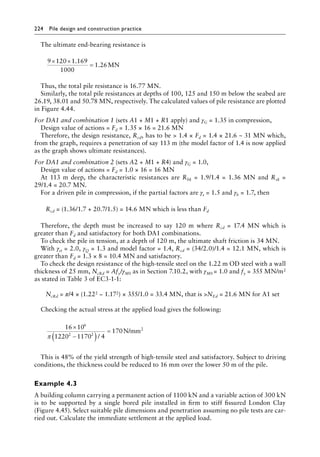 224 Pile design and construction practiceï»¿
The ultimate end-bearing resistance is
9 120 1 169
1000
1 26
× ×
=
.
. MN
Thus, the total pile resistance is 16.77 MN.
Similarly, the total pile resistances at depths of 100, 125 and 150 m below the seabed are
26.19, 38.01 and 50.78 MN, respectively. The calculated values of pile resistance are plotted
in Figure 4.44.
For DA1 and combination 1 (sets A1 + M1 + R1 apply) and γG = 1.35 in compression,
Design value of actions = Fd = 1.35 × 16 = 21.6 MN
Therefore, the design resistance, Rcd, has to be  1.4 × Fd = 1.4 × 21.6 ~ 31 MN which,
from the graph, requires a penetration of say 113 m (the model factor of 1.4 is now applied
as the graph shows ultimate resistances).
For DA1 and combination 2 (sets A2 + M1 + R4) and γG = 1.0,
Design value of actions = Fd = 1.0 × 16 = 16 MN
At 113 m deep, the characteristic resistances are Rbk = 1.9/1.4 = 1.36 MN and Rsk =
29/1.4 = 20.7 MN.
For a driven pile in compression, if the partial factors are γs = 1.5 and γb = 1.7, then
Rcd = (1.36/1.7 + 20.7/1.5) = 14.6 MN which is less than Fd
Therefore, the depth must be increased to say 120 m where Rcd = 17.4 MN which is
greater than Fd and satisfactory for both DA1 combinations.
To check the pile in tension, at a depth of 120 m, the ultimate shaft friction is 34 MN.
With γst = 2.0, γQ = 1.3 and model factor = 1.4, Rcd = (34/2.0)/1.4 = 12.1 MN, which is
greater than Fd = 1.3 × 8 = 10.4 MN and satisfactory.
To check the design resistance of the high-tensile steel on the 1.22 m OD steel with a wall
thickness of 25 mm, NcRd = Afy/γM0 as in Section 7.10.2, with γM0 = 1.0 and fy = 355 MN/m2
as stated in Table 3 of EC3-1-1:
NcRd = π/4 × (1.222 − 1.172) × 355/1.0 = 33.4 MN, that is NEd = 21.6 MN for A1 set
Checking the actual stress at the applied load gives the following:
16 10
1220 1170 4
170
6
2 2
×
−
( )
=
π /
N/mm2
This is 48% of the yield strength of high-tensile steel and satisfactory. Subject to driving
conditions, the thickness could be reduced to 16 mm over the lower 50 m of the pile.
Example 4.3
A building column carrying a permanent action of 1100 kN and a variable action of 300 kN
is to be supported by a single bored pile installed in firm to stiff fissured London Clay
(Figure 4.45). Select suitable pile dimensions and penetration assuming no pile tests are car-
ried out. Calculate the immediate settlement at the applied load.
 