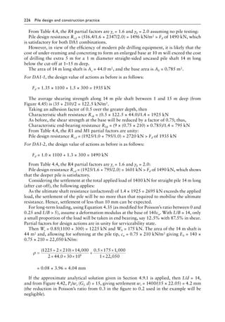226 Pile design and construction practiceï»¿
From Table 4.4, the R4 partial factors are γs = 1.6 and γb = 2.0 assuming no pile testing:
Pile design resistance Rcd = (516.4/1.6 + 2347/2.0) = 1496 kN/m2  Fd of 1490 kN, which
is satisfactory for both DA1 combinations.
However, in view of the efficiency of modern pile drilling equipment, it is likely that the
cost of under-reaming and concreting to form an enlarged base at 10 m will exceed the cost
of drilling the extra 5 m for a 1 m diameter straight-sided uncased pile shaft 14 m long
below the cut-off at 1–15 m deep.
The area of 14 m long shaft is As = 44.0 m2, and the base area is Ab = 0.785 m2.
For DA1-1, the design value of actions as before is as follows:
Fd = 1.35 × 1100 + 1.5 × 300 = 1935 kN
The average shearing strength along 14 m pile shaft between 1 and 15 m deep (from
Figure 4.45) is (35 + 210)/2 = 122.5 kN/m2.
Taking an adhesion factor of 0.5 over the greater depth, then
Characteristic shaft resistance Rsk = (0.5 × 122.5 × 44.0)/1.4 = 1925 kN
As before, the shear strength at the base will be reduced by a factor of 0.75; thus,
Characteristic end-bearing resistance Rbk = (9 × (0.75 × 210) × 0.785)/1.4 = 795 kN
From Table 4.4, the R1 and M1 partial factors are unity:
Pile design resistance Rcd = (1925/1.0 + 795/1.0) = 2720 kN  Fd of 1935 kN
For DA1-2, the design value of actions as before is as follows:
Fd = 1.0 × 1100 + 1.3 × 300 = 1490 kN
From Table 4.4, the R4 partial factors are γs = 1.6 and γb = 2.0:
Pile design resistance Rcd = (1925/1.6 + 795/2.0) = 1601 kN  Fd of 1490 kN, which shows
that the deeper pile is satisfactory.
Considering the settlement at the total applied load of 1400 kN for straight pile 14 m long
(after cut-off), the following applies:
As the ultimate shaft resistance (unfactored) of 1.4 × 1925 = 2695 kN exceeds the applied
load, the settlement of the pile will be no more than that required to mobilise the ultimate
resistance. Hence, settlement of less than 10 mm can be expected.
For long-term loading, using Equation 4.35 (as modified for Poisson’s ratio between 0 and
0.25 and L/B  5), assume a deformation modulus at the base of 140cu. With L/B = 14, only
a small proportion of the load will be taken in end bearing, say 12.5% with 87.5% in shear.
Partial factors for design actions are in unity for serviceability state.
Then Ws = 0.85(1100 + 300) = 1225 kN and Wb = 175 kN. The area of the 14 m shaft is
44 m2 and, allowing for softening at the pile tip, cu = 0.75 × 210 kN/m2 giving Eb = 140 ×
0.75 × 210 = 22,050 kN/m:
ρ =
+ × ×
× × ×
+
× ×
×
( ) ,
.
. ,
,
1225 2 210 14 000
2 44 0 30 10
0 5 175 1 000
1 22 050
6
= 0.08 + 3.96 = 4.04 mm
If the approximate analytical solution given in Section 4.9.1 is applied, then L/d = 14,
and from Figure 4.42, Pt/wt (GL d) = 15, giving settlement wt = 1400/(15 × 22.05) = 4.2 mm
(the reduction in Poisson’s ratio from 0.3 in the figure to 0.2 used in the example will be
negligible).
 