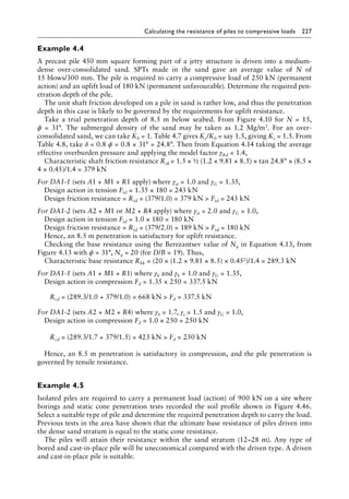 Calculating the resistance of piles to compressive loads 227
Example 4.4
A precast pile 450 mm square forming part of a jetty structure is driven into a medium-
dense over-consolidated sand. SPTs made in the sand gave an average value of N of
15 blows/300 mm. The pile is required to carry a compressive load of 250 kN (permanent
action) and an uplift load of 180 kN (permanent unfavourable). Determine the required pen-
etration depth of the pile.
The unit shaft friction developed on a pile in sand is rather low, and thus the penetration
depth in this case is likely to be governed by the requirements for uplift resistance.
Take a trial penetration depth of 8.5 m below seabed. From Figure 4.10 for N = 15,
ϕ = 31°. The submerged density of the sand may be taken as 1.2 Mg/m3. For an over-
consolidated sand, we can take K0 = 1. Table 4.7 gives Ks/K0 = say 1.5, giving Ks = 1.5. From
Table 4.8, take δ = 0.8 ϕ = 0.8 × 31° = 24.8°. Then from Equation 4.14 taking the average
effective overburden pressure and applying the model factor γRd = 1.4,
Characteristic shaft friction resistance Rsk = 1.5 × ½ (1.2 × 9.81 × 8.5) × tan 24.8° × (8.5 ×
4 × 0.45)/1.4 = 379 kN
For DA1-1 (sets A1 + M1 + R1 apply) where γst = 1.0 and γG = 1.35,
Design action in tension Ftd = 1.35 × 180 = 243 kN
Design friction resistance = Rtd = (379/1.0) = 379 kN  Ftd = 243 kN
For DA1-2 (sets A2 + M1 or M2 + R4 apply) where γst = 2.0 and γG = 1.0,
Design action in tension Ftd = 1.0 × 180 = 180 kN
Design friction resistance = Rtd = (379/2.0) = 189 kN  Ftd = 180 kN
Hence, an 8.5 m penetration is satisfactory for uplift resistance.
Checking the base resistance using the Berezantsev value of Nq in Equation 4.13, from
Figure 4.13 with ϕ = 31°, Nq = 20 (for D/B = 19). Thus,
Characteristic base resistance Rbk = (20 × (1.2 × 9.81 × 8.5) × 0.452)/1.4 = 289.3 kN
For DA1-1 (sets A1 + M1 + R1) where γb and γb = 1.0 and γG = 1.35,
Design action in compression Fd = 1.35 × 250 = 337.5 kN
) Rcd = (289.3/1.0 + 379/1.0) = 668 kN  Fd = 337.5 kN
For DA1-2 (sets A2 + M2 + R4) where γb = 1.7, γs = 1.5 and γG = 1.0,
Design action in compression Fd = 1.0 × 250 = 250 kN
) Rcd = (289.3/1.7 + 379/1.5) = 423 kN  Fd = 250 kN
Hence, an 8.5 m penetration is satisfactory in compression, and the pile penetration is
governed by tensile resistance.
Example 4.5
Isolated piles are required to carry a permanent load (action) of 900 kN on a site where
borings and static cone penetration tests recorded the soil profile shown in Figure 4.46.
Select a suitable type of pile and determine the required penetration depth to carry the load.
Previous tests in the area have shown that the ultimate base resistance of piles driven into
the dense sand stratum is equal to the static cone resistance.
The piles will attain their resistance within the sand stratum (12–28 m). Any type of
bored and cast-in-place pile will be uneconomical compared with the driven type. A driven
and cast-in-place pile is suitable.
 