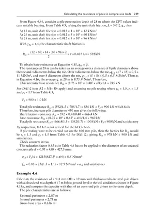 Calculating the resistance of piles to compressive loads 229
From Figure 4.46, consider a pile penetration depth of 28 m where the CPT values indi-
cate suitable bearing. From Table 4.9, taking the unit shaft friction, fs = 0.012 qc, then
At 12 m, unit shaft friction = 0.012 × 1 × 103 = 12 kN/m2
At 26 m, unit shaft friction = 0.012 × 5 × 103 = 60 kN/m2
At 28 m, unit shaft friction = 0.012 × 8 × 103 = 96 kN/m2
With γRd = 1.4, the characteristic shaft friction is
Rsk =
+ × + + ×
× × =
(12 60) 14 (60 96) 2
2
kN
π 0 40 1 4 592
. / .
To obtain base resistance as Equation 4.15, qub = qc.
The resistance at 28 m can be taken as an average over a distance of 8 pile diameters above
the toe and 4 diameters below the toe. Over 4 diameters below the toe, qc−1 = (7 + 15) × 0.5 =
11 MN/m2, and over 8 diameters above the toe, qc−2 = (5 + 8) × 0.5 = 6.5 MN/m2. Then as
in Equation 4.16, the average qc at 28 m is 8.75 MN/m2. Therefore,
Characteristic base resistance Rbk = (8.75 × 103 × 0.402 × π/4)/1.4 = 785 kN
For DA1-2 (sets A2 + M1+ R4 apply) and assuming no pile testing where γG = 1.0, γs = 1.5
and γb = 1.7 from Table 4.3,
Fd = 900 × 1.0 kN
Total pile resistance Rcd = (592/1.5 + 785/1.7) = 856 kN  Fd = 900 kN which fails
Therefore, increase pile diameter to 450 mm gives the following:
Shaft friction resistance Rsk = 592 × 0.45/0.40 = 666.4 kN
Base resistance Rbk = (8.75 × 103 × 0.452 × π/4)/1.4 = 960 kN
Total pile resistance Rcd = (666.4/1.5 + 1392/1.7) = 1008 kN  Fd = 900 kN and satisfactory
By inspection, DA1-1 is not critical for the GEO check.
If pile testing were to be carried out on the 400 mm pile, then the factors for Rcd would
be γs = 1.3 and γb = 1.5 from Table 4.3 for DA1 (2), giving Rcd = 978 kN  900 kN and
satisfactory.
Check concrete stress:
The reduction factor 0.95 as in Table 4.6 has to be applied to the diameter of an uncased
concrete pile d = 0.95 × 450 = 427.5 mm:
σcd = Fd/A = 1215/(427.52 × π/4) = 8.5 N/mm2
fcd = 0.85 × 25/(1.5 × 1.1) = 12.9 N/mm2  σcd and satisfactory
Example 4.6
Calculate the resistance of a 914 mm OD × 19 mm wall thickness tubular steel pile driven
with a closed end to a depth of 17 m below ground level in the soil conditions shown in Figure
4.18a, and compare the capacity with that of an open-end pile driven to the same depth.
The pile characteristics are as follows:
External perimeter = 2.87 m
Internal perimeter = 2.75 m
Gross base area = 0.656 m2
 