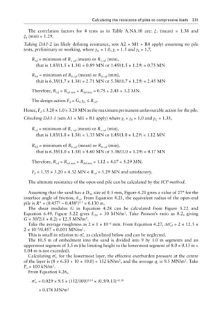 Calculating the resistance of piles to compressive loads 231
The correlation factors for 4 tests as in Table A.NA.10 are: ξ3 (mean) = 1.38 and
ξ4 (min) = 1.29.
Taking DA1-2 (as likely defining resistance, sets A2 + M1 + R4 apply) assuming no pile
tests, preliminary or working, where γG = 1.0, γs = 1.5 and γb = 1.7,
) Rsd = 
minimum of Rs cal (mean) or Rs cal (min),
â•… that is 1.83/(1.5 × 1.38) = 0.89 MN or 1.45/(1.5 × 1.29) = 0.75 MN
) Rbd = 
minimum of Rb cal (mean) or Rb cal (min),
â•… that is 6.35/(1.7 × 1.38) = 2.71 MN or 5.38/(1.7 × 1.29) = 2.45 MN
Therefore, Rcd = Rsd min + Rbd min = 0.75 + 2.45 = 3.2 MN.
The design action Fd = Gk γG ≤ Rcd.
Hence, Fd ≤ 3.20 × 1.0 = 3.20 MN as the maximum permanent unfavourable action for the pile.
Checking DA1-1 (sets A1 + M1 + R1 apply) where γs = γb = 1.0 and γG = 1.35,
) Rsd = 
minimum of Rs cal (mean) or Rs cal (min),
â•… that is 1.83/(1.0 × 1.38) = 1.33 MN or 1.45/(1.0 × 1.29) = 1.12 MN
) Rbd = 
minimum of Rb cal (mean) or Rb cal (min),
â•… that is 6.35/(1.0 × 1.38) = 4.60 MN or 5.38/(1.0 × 1.29) = 4.17 MN
Therefore, Rcd = Rsd min + Rbd min = 1.12 + 4.17 = 5.29 MN.
) Fd = 1.35 × 3.20 = 4.32 MN  Rcd = 5.29 MN and satisfactory.
The ultimate resistance of the open-end pile can be calculated by the ICP method.
Assuming that the sand has a D50 size of 0.3 mm, Figure 4.21 gives a value of 27° for the
interface angle of friction, δcv. From Equation 4.21, the equivalent radius of the open-end
pile is R* = (0.4572 − 0.4382)0.5 = 0.130 m.
The shear modulus G in Equation 4.28 can be calculated from Figure 5.22 and
Equation 6.49. Figure 5.22 gives E50 = 30 MN/m2. Take Poisson’s ratio as 0.2, giving
G = 30/2(1 + 0.2) = 12.5 MN/m2.
Take the average roughness as 2 × 1 × 10–5 mm. From Equation 4.27, ∆ ′
σrd = 2 × 12.5 ×
2 × 10–5/0.457 = 0.001 MN/m2.
This is small in relation to ′
σrc as calculated below and can be neglected.
The 10.5 m of embedment into the sand is divided into 9 by 1.0 m segments and an
uppermost segment of 1.5 m (the limiting height to the lowermost segment of 8.0 × 0.13 m =
1.04 m is not exceeded).
Calculating ′
σrc for the lowermost layer, the effective overburden pressure at the centre
of the layer is (8 × 6.50 + 10 × 10.0) = 152 kN/m2, and the average qc is 9.5 MN/m2. Take
Pa = 100 kN/m2.
From Equation 4.26,
) ′
σrc = 0.029 × 9.5 × (152/100)0.13 × (0.5/0.13)−0.38
= 0.174 MN/m2
 