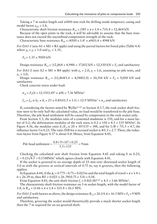 Calculating the resistance of piles to compressive loads 233
Taking a 7 m socket length and a1400 mm rock bit drilling inside temporary casing and
model factor γRd = 1.4,
Characteristic shaft friction resistance Rsk = (585 × π × 1.4 × 7)/1.4 = 12,864 kN
Because of the open joints in the rock, it will be advisable to assume that the base resis-
tance does not exceed the unconfined compression strength of the rock:
Characteristic base resistance Rbk = (4500 × 1.42 × π/4)/1.4 = 4948 kN
For DA1-1 (sets A1 + M1 + R1 apply) and using the partial factors for bored piles (Table 4.4)
where γb = γs = 1.0 and γG = 1.35,
Fd = 1.35 × 9000 kN
Design resistance Rcd = (12,864 + 4,948) = 17,812 kN = 12,150 kN  Fd and satisfactory
For DA1-2 (sets A2 + M1 + R4 apply) with γb = 2.0, γs = 1.6, assuming no pile tests, and
γG = 1.0,
Design resistance Rcd = (12,864/1.6 + 4,948/2.0) = 10,514 kN  Fd = 9,000 kN and
satisfactory
Check concrete stress under load:
σcd = Fd/A = 12.15/(1.452 × π/4) = 7.36 MN/m2
fcd = fck α /γC × kf = 25 × 0.85)/(1.5 × 1.1) = 12.9 MN/m2  σcd and satisfactory
If, considering the factors noted by Wyllie(4.54) in Section 4.3.7, the rock socket shaft fric-
tion were to be only half the calculated value, no load would be transferred to the pile base.
Therefore, the pile head settlement will be caused by compression in the rock socket only.
From Section 5.5, the modulus ratio of a cemented mudstone is 150, and for a mass fac-
tor of 0.2, the deformation modulus of the rock mass is 0.2 × 150 × 4.5 = 135 MN/m2. In
Figure 4.36, the modulus ratio Ec/Ed is 20 × 103/135 = 148, and for L/B = 7/1.5 = 4.7, the
influence factor I is 0.25. The ratio D/B for a recessed socket is 4/1.5 = 2.7. There, the reduc-
tion factor from Figure 4.37 is about 0.8. Hence, from Equation 4.45,
Pile head settlement mm
=
× × ×
×
=
0 8 9 10 0 25
1 5 135
9
3
. .
.
Checking the calculated unit shaft friction from Equation 4.42 and taking b as 0.25,
fs = =
0 25 4 5 0 53
. . . MN/m2
which agrees closely with Equation 4.41.
If the socket is grooved to an average depth of 25 mm over shortened socket length of
5.0 m with the grooves at vertical intervals of 0.75 m, say 6 grooves, then the following
applies:
In Equation 4.44, if the Δr = 0.775 – 0.75 = 0.025â•›m and the total length of travel = π × 1.4 ×
6 = 26.39 m, then RF = 0.025 × 26.39/(0.75 × 5.0) = 0.18.
From Equation 4.43, the unit shaft friction fs = 0.8(0.18)0.45 × 4.5 = 1.66 MN/m2.
The characteristic shaft friction resistance on 5 m socket length, with the model factor of
1.4, is Rsk = (1.66 × π × 1.4 × 5)/1.4 = 26.1 MN.
For DA1-2 with factors as above, the design resistance Rcd = 26.1/1.6 = 16.3 MN  Fd = 9 MN
and satisfactory.
Therefore, grooving the socket would theoretically provide a much shorter socket length
than the 7 m required for an un-grooved shaft.
 