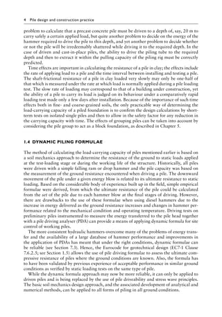 4 Pile design and construction practice
problem to calculate that a precast concrete pile must be driven to a depth of, say, 20 m to
carry safely a certain applied load, but quite another problem to decide on the energy of the
hammer required to drive the pile to this depth, and yet another problem to decide whether
or not the pile will be irredeemably shattered while driving it to the required depth. In the
case of driven and cast-in-place piles, the ability to drive the piling tube to the required
depth and then to extract it within the pulling capacity of the piling rig must be correctly
predicted.
Time effects are important in calculating the resistance of a pile in clay; the effects include
the rate of applying load to a pile and the time interval between installing and testing a pile.
The shaft-frictional resistance of a pile in clay loaded very slowly may only be one-half of
that which is measured under the rate at which load is normally applied during a pile loading
test. The slow rate of loading may correspond to that of a building under construction, yet
the ability of a pile to carry its load is judged on its behaviour under a comparatively rapid
loading test made only a few days after installation. Because of the importance of such time
effects both in fine- and coarse-grained soils, the only practicable way of determining the
load-carrying capacity of a piled foundation is to confirm the design calculations by short-
term tests on isolated single piles and then to allow in the safety factor for any reduction in
the carrying capacity with time. The effects of grouping piles can be taken into account by
considering the pile group to act as a block foundation, as described in Chapter 5.
1.4â•‡ DYNAMIC PILING FORMULAE
The method of calculating the load-carrying capacity of piles mentioned earlier is based on
a soil mechanics approach to determine the resistance of the ground to static loads applied
at the test-loading stage or during the working life of the structure. Historically, all piles
were driven with a simple falling ram or drop hammer and the pile capacity was based on
the measurement of the ground resistance encountered when driving a pile. The downward
movement of the pile under a given energy blow is related to its ultimate resistance to static
loading. Based on the considerable body of experience built up in the field, simple empirical
formulae were derived, from which the ultimate resistance of the pile could be calculated
from the set of the pile due to each hammer blow at the final stages of driving. However,
there are drawbacks to the use of these formulae when using diesel hammers due to the
increase in energy delivered as the ground resistance increases and changes in hammer per-
formance related to the mechanical condition and operating temperature. Driving tests on
preliminary piles instrumented to measure the energy transferred to the pile head together
with a pile driving analyser (PDA) can provide a means of applying dynamic formula for site
control of working piles.
The more consistent hydraulic hammers overcome many of the problems of energy trans-
fer and the availability of a large database of hammer performance and improvements in
the application of PDAs has meant that under the right conditions, dynamic formulae can
be reliable (see Section 7.3). Hence, the Eurocode for geotechnical design (EC7-1 Clause
7.6.2.5; see Section 1.5) allows the use of pile driving formulae to assess the ultimate com-
pressive resistance of piles where the ground conditions are known. Also, the formula has
to have been validated by previous experience of acceptable performance in similar ground
conditions as verified by static loading tests on the same type of pile.
While the dynamic formula approach may now be more reliable, it can only be applied to
driven piles and is being replaced by the use of pile driveability and stress wave principles.
The basic soil mechanics design approach, and the associated development of analytical and
numerical methods, can be applied to all forms of piling in all ground conditions.
 