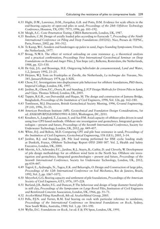 Calculating the resistance of piles to compressive loads 239
4.33 Hight, D.W., Lawrence, D.M., Farquhar, G.B. and Potts, D.M. Evidence for scale effects in the
end-bearing capacity of open-end piles in sand, Proceedings of the 28th Offshore Technology
Conference, Houston, TX, OTC 7975, 1996, pp. 181–192.
4.34 Meigh, A.C. Cone Penetration Testing. CIRIA-Butterworth, London, UK, 1987.
4.35 Bauduin, C.M. Design of axially loaded piles according to Eurocode 7, Proceeding of the Ninth
International Conference on Piling and Deep Foundations (DFI202), Nice, Presses de l’EPNC,
Paris, France, 2002, pp. 301–312.
4.36 Te Kamp, W.C. Sondern end funderingen op palen in zand, Fugro Sounding Symposium, Utrecht,
the Netherlands, 1977.
4.37 Broug, N.W.A. The effect of vertical unloading on cone resistance qc, a theoretical analysis
and a practical confirmation, Proceedings First International Geotechnical Seminar on Deep
Foundations on Bored and Auger Piles, J. Van Impe (ed.), Balkema, Rotterdam, the Netherlands,
1988, pp. 523–530.
4.38 De Gijt, J.G. and Brassinga, H.E. Ontgraving beÏnvlodet de conusweerstand, Land and Water,
1.2, January 1992, 21–25.
4.39 Heijnen, W.J. Tests on Frankipiles at Zwolle, the Netherlands, La technique des Travaux, No.
345, January/February 1974, pp. I–XIX.
4.40 Chow, F.C. Investigations into displacement pile behaviour for offshore foundations, PhD thesis,
Imperial College, London, UK, 1997.
4.41 Jardine, R., Chow, F.C., Overy, R. and Standing, J. ICP Design Methods for Driven Piles in Sands
and Clays. Thomas Telford, London, UK, 2005.
4.42 Tappin, R.G.R., van Duivandijk and Haque, M. The design and construction of Jamuna Bridge,
Bangladesh, Proceedings of the Institution of Civil Engineers, 1998, Vol. 126, pp. 162–180.
4.43 Tomlinson, M.J. Discussion, British Geotechnical Society Meeting, 1996, Ground Engineering,
29 (10), 1996, 31–33.
4.44 American Petroleum Institute (API). Geotechnical and Foundation Design Considerations, 1st
ed. ANSI/API RP2GEO/ISO19901-4:2003, Washington, DC, 2011.
4.45 Knudsen, S., Langford, T., Lacasse, S. and Aas P.M. Axial capacity of offshore piles driven in sand
using four CPT-based methods. Offshore site investigation and geotechnics. Integrated geotech-
nologies – present and future, Proceedings of the Seventh International Conference, Society for
Underwater Technology, London, UK, 2012, pp. 449–457.
4.46 White, D.J. and Bolton, M.D. Comparing CPT and pile base resistance in sand, Proceedings of
the Institution of Civil Engineers, Geotechnical Engineering, 158 (GE1), 2005, 3–14.
4.47 Jardine, R.J. and Standing, J.R. Pile load testing performed for HSE cyclic loading study
at Dunkirk, France, Offshore Technology Report OTO 2000 007. Vol. 2, Health and Safety
Executive, London, UK, 2000.
4.48 Merritt, A.S., Schroeder, F.C., Jardine, R.J., Stuyts, B., Cathie, D. and Cleverly, W. Development
of pile design methodology for an offshore wind farm in the North Sea. Offshore site inves-
tigation and geotechnics. Integrated geotechnologies – present and future, Proceedings of the
Seventh International Conference, Society for Underwater Technology, London, UK, 2012,
pp.439–447.
4.49 Togrol, E., Aydinoglu, N., Tugcu, E.K. and Bekaroglu, O. Design and Construction of large piles,
Proceedings of the 12th International Conference on Soil Mechanics, Rio de Janeiro, Brazil,
1992, Vol. 2, pp. 1067–1072.
4.50 Meyerhof, G.G. Bearing capacity and settlement of pile foundations, Proceedings of the American
Society of Civil Engineers, GT3, 1976, 197–228.
4.51 Burland, J.B., Butler, F.G. and Duncan, P. The behaviour and design of large diameter bored piles
in stiff clay, Proceedings of the Symposium on Large Bored Piles, Institution of Civil Engineers
and Reinforced Concrete Association, London, UK, 1966, pp. 51–71.
4.52 ArcelorMittal Piling Handbook, 8th ed. ArcelorMittal Group, 2005.
4.53 Pells, P.J.N. and Turner, R.M. End bearing on rock with particular reference to sandstone,
Proceedings of the International Conference on Structural Foundations on Rock, Sydney,
New South Wales, Australia, 1980, Vol. 1, pp. 181–190.
4.54 Wyllie, D.C. Foundations on Rock, 1st ed. E  FN Spon, London, UK, 1991.
 