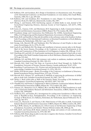 240 Pile design and construction practiceï»¿
4.55 Kulhawy, F.H. and Goodman, R.E. Design of foundations on discontinuous rock, Proceedings
of the International Conference on Structural Foundations on rock, Sydney, New South Wales,
Australia, 1980, Vol. 1, pp. 209–220.
4.56 Kulhawy, F.H. and Goodman, R.E. Foundations in rock, Chapter 15, Ground Engineering
Reference Book, F.G. Bell (ed.), Butterworth, London, UK, 1987.
4.57 Zhang, L. and Einstein, H.H. End-bearing capacity of drilled shafts in rock, Journal of the
Geotechnical Engineering Division, American Society of Civil Engineers, 124 (GT7), 1998,
574–584.
4.58 Lord, J.A., Clayton, C.R.I. and Mortimore, R.N. Engineering in chalk, Construction Industry
Research and Information Association (CIRIA), Report No 574, London, UK, 2002.
4.59 Foundation design and Construction, Geo Publication No 1/2006, Geotechnical Engineering
Office, Civil Engineering and Development Department, Government of Hong Kong.
4.60 Beake, R.H. and Sutcliffe, G. Pipe pile driveability in the carbonate rocks of the Southern Arabian
Gulf, Proceedings of the International Conference on Structural Foundations on Rock, Balkema,
Rotterdam, the Netherlands, 1980, Vol. 1, pp. 133–149.
4.61 George, A.B., Sherrell, F.W. and Tomlinson, M.J. The behaviour of steel H-piles in slaty mud-
stone, Geotechnique, 26 (1), 1976, 95–104.
4.62 Leach, B. and Mallard, D.J. The design and installation of precast concrete piles in the Keuper
Marl of the Severn Estuary, Proceedings of the Conference on Recent Developments in the
Design and Construction of Piles, Institution of Civil Engineers, London, UK, 1980, pp. 33–43.
4.63 Osterberg, J.O. and Gill, S.A. Load transfer mechanisms for piers socketed in hard soils or rock,
Proceedings of the Ninth Canadian Symposium on Rock Mechanics, Montreal, Quebec, Canada,
1973, pp. 235–262.
4.64 Williams, A.F. and Pells, P.J.N. Side resistance rock sockets in sandstone, mudstone and shale,
Canadian Geotechnical Journal, 18, 1981, 502–513.
4.65 Horvath, R.G. Field Load Test Data on Concrete-to-Rock Bond Strength for Drilled Pier
Foundations. University of Toronto, Toronto, Ontario, Canada, publication 78–07, 1978.
4.66 Rosenberg, P. and Journeaux, N.L. Friction and end bearing tests on bedrock for high capacity
socket design, Canadian Geotechnical Journal, 13, 1976, 324–333.
4.67 Hobbs, N.B. Review paper – Rocks, Proceedings of the Conference on Settlement of Structures,
British Geotechnical Society, Pentech Press, 1975, pp. 579–610.
4.68 Horvath, R.G., Kenney, T.C. and Kozicki, P. Methods of improving the performance of drilled
piles in weak rock, Canadian Geotechnical Journal, 20, 1983, 758–772.
4.69 Alrifai, L. Rock socket piles at Mall of the Emirates, Dubai, Proceedings of the Institution of
Civil Engineers, Geotechnical Engineering, 160 (GE2), 2007, 105–120.
4.70 Chandler, R.J. and Forster, A. Engineering in Mercia mudstone, Construction Industry Research
and Information Association (CIRIA), Report No. 570, London, UK, 2001.
4.71 Gannon, J.A., Masterton, G.G.T., Wallace, W.A. and Muir-Wood, D. Piled foundations in weak
rock, Construction Industry Research and Information Association, (CIRIA), Report No. 181,
London, UK, 1999/2004.
4.72 Seedhouse, R.L. and Sanders, R.L. Investigations for cooling tower foundations in Mercia mud-
stone at Ratcliffe-on-Soar, Nottinghamshire, Proceedings of the Conference on Engineering
Geology of Weak Rock, A.A. Balkema, Rotterdam, the Netherlands, Special Publication No. 8,
1993, pp. 465–472.
4.73 Lord, J.A., Hayward, T. and Clayton, C.R.I. Shaft friction of CFA piles in chalk, Construction
Industry Research and Information Association (CIRIA), Report No. PR86, London, UK, 2003.
4.74 Ng, C.W.W., Simons, N. and Menzies, B. A Short Course in Soil-Structure Engineering of Deep
Foundations, Excavations, and Tunnels. Thomas Telford, London, UK, 2004, pp. 86.
4.75 Pells, P.J.N. and Turner, R.M. Elastic solutions for design and analysis of rock socketed piles,
Canadian Geotechnical Journal, 16, 1979, 481–487.
4.76 Fellenius, B.H. Down drag on piles in clay due to negative skin friction, Canadian Geotechnical
Journal, 9 (4), 1972, 323–337.
 