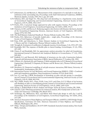 Calculating the resistance of piles to compressive loads 241
4.77 Johannessen, I.J. and Bjerrum, L. Measurement of the compression of a steel pile to rock due to
settlement of the surrounding clay, Proceedings of the Sixth International Conference, ISSMFE,
Montreal, Quebec, Canada, 1965, Vol. 2, pp. 261–264.
4.78 Fellenius, B.H. and Siegel T.C. Pile drag load and downdrag in a liquefaction event, Journal
of Geotechnical Engineering and Geoenvironmental Engineering, American Society of Civil
Engineers, 134 (9), 2008, 1412–1417.
4.79 Poulos, H.G. A practical design approach for piles with negative friction, Proceedings of the
Institution of Civil Engineers, Geotechnical Engineering, 161 (GE1), 2008, 19–27.
4.80 Claessen, A.I.M. and Horvat, E. Reducing negative skin friction with bitumen slip layers, Journal
of the Geotechnical Engineering Division, American Society of Civil Engineers, 100 (GT8),
August 1974, 925–944.
4.81 The Shell Bitumen Industrial Handbook. Thomas Telford, London, UK, 1995.
4.82 Poulos, H.G. Behaviour of laterally loaded piles – single piles, Proceedings of the American
Society of Civil Engineers, 97(SM5), 1971.
4.83 Potts, D.M. and Zdravkovic, L. Finite Element Analysis in Geotechnical Engineering, Vol.
1-Theory and Vol. 2-Application. Thomas Telford, London, UK, 1999.
4.84 Terzaghi, K. Evaluation of coefficients of subgrade reaction, Geotechnique, 5 (4), 1955, 297–326.
4.85 Randolph, M.F. The response of flexible piles to lateral loading, Geotechnique, 31 (2), 1981,
247–249.
4.86 Clancy, P. and Randolph, M.F. An approximate analysis procedure for piled raft foundations,
International Journal of Numerical and Analytical Methods in Geomechanics, 17 (12), 1993,
849–869.
4.87 Padfield, C.J. and Sharrock, M.J. Settlement of structures on clay soils, Construction Industry
Research and Information Association (CIRIA), Special Publication 27, London, UK, 1983.
4.88 O’Brien,A.S., Burland, J.B. and Chapman,T. Rafts and piled rafts, in ICE Manual of Geotechnical
Engineering, J. Burland, T. Chapman, H. Skinner and M. Brown (ed.), Thomas Telford, London,
UK, 2012.
4.89 Dewsbury, J.J. Numerical modelling of soil-pile-structure interaction, PhD thesis, University of
Southampton, Southampton, UK, 2012.
4.90 International Society for Soil Mechanics and Ground Engineering ISSMGE, CPRF—Combined
piled raft foundations guidelines. Deep foundations Commitee TC210. Draft 2012.
4.91 Lee, C.J. and Ng, C.W.W. Development of downdrag on piles and pile groups in consolidat-
ing soil, Journal of Geotechnical and Geoenvironmental Engineering, American Society of Civil
Engineers, 130 (9), 2004, 905–914.
4.92 Ng, C.W.W., Poulos, H.G., Chan, V.S.H., Lam, S.S.Y. and Chan, G.C.Y. Effects of tip location
and shielding on piles in consolidating ground, Journal of Geotechnical and Geoenvironmental
Engineering, American Society of Civil Engineers, 134 (9), 2008, 1245–1250.
4.93 Zhang, L. Drilled Shafts in Rock: Analysis and Design. Taylor  Francis, London, UK, 2004.
4.94 Clayton, C.R.I. Obtaining parameters for numerical analysis, BGA Symposium of Eurocode 7 –
Today and Tomorrow, Cambridge, UK, March 2011.
4.95 Vardanega, P.J., Williamson, M.G. and Bolton M.D. Bored pile design in stiff clay I and II,
Proceedings of the Institution of Civil Engineers, Geotechnical Engineering, 165 (GE4), 2012,
213–246.
4.96 American Association of State Highway and Transport Officials. AASHTO, LRFD Bridge Design
Specifications, Customary US Units. American Association of State Highway and Transport
Officials, Washington, DC, 2012.
4.97 Piling – Design and Installation. AS 2159 2009. Standards Australia Limited, Sydney, New South
Wales, Australia.
 