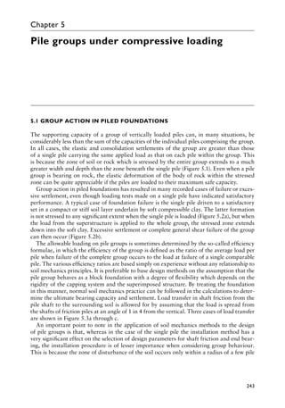 243
Chapter 5
Pile groups under compressive loading
5.1 GROUP ACTION IN PILED FOUNDATIONS
The supporting capacity of a group of vertically loaded piles can, in many situations, be
considerably less than the sum of the capacities of the individual piles comprising the group.
In all cases, the elastic and consolidation settlements of the group are greater than those
of a single pile carrying the same applied load as that on each pile within the group. This
is because the zone of soil or rock which is stressed by the entire group extends to a much
greater width and depth than the zone beneath the single pile (Figure 5.1). Even when a pile
group is bearing on rock, the elastic deformation of the body of rock within the stressed
zone can be quite appreciable if the piles are loaded to their maximum safe capacity.
Group action in piled foundations has resulted in many recorded cases of failure or exces-
sive settlement, even though loading tests made on a single pile have indicated satisfactory
performance. A typical case of foundation failure is the single pile driven to a satisfactory
set in a compact or stiff soil layer underlain by soft compressible clay. The latter formation
is not stressed to any significant extent when the single pile is loaded (Figure 5.2a), but when
the load from the superstructure is applied to the whole group, the stressed zone extends
down into the soft clay. Excessive settlement or complete general shear failure of the group
can then occur (Figure 5.2b).
The allowable loading on pile groups is sometimes determined by the so-called efficiency
formulae, in which the efficiency of the group is defined as the ratio of the average load per
pile when failure of the complete group occurs to the load at failure of a single comparable
pile. The various efficiency ratios are based simply on experience without any relationship to
soil mechanics principles. It is preferable to base design methods on the assumption that the
pile group behaves as a block foundation with a degree of flexibility which depends on the
rigidity of the capping system and the superimposed structure. By treating the foundation
in this manner, normal soil mechanics practice can be followed in the calculations to deter-
mine the ultimate bearing capacity and settlement. Load transfer in shaft friction from the
pile shaft to the surrounding soil is allowed for by assuming that the load is spread from
the shafts of friction piles at an angle of 1 in 4 from the vertical. Three cases of load transfer
are shown in Figure 5.3a through c.
An important point to note in the application of soil mechanics methods to the design
of pile groups is that, whereas in the case of the single pile the installation method has a
very significant effect on the selection of design parameters for shaft friction and end bear-
ing, the installation procedure is of lesser importance when considering group behaviour.
This is because the zone of disturbance of the soil occurs only within a radius of a few pile
 