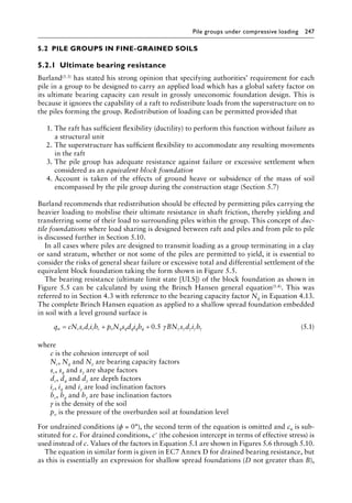 Pile groups under compressive loading 247
5.2â•‡ PILE GROUPS IN FINE-GRAINED SOILS
5.2.1â•‡ Ultimate bearing resistance
Burland(5.3) has stated his strong opinion that specifying authorities’ requirement for each
pile in a group to be designed to carry an applied load which has a global safety factor on
its ultimate bearing capacity can result in grossly uneconomic foundation design. This is
because it ignores the capability of a raft to redistribute loads from the superstructure on to
the piles forming the group. Redistribution of loading can be permitted provided that
1. The raft has sufficient flexibility (ductility) to perform this function without failure as
a structural unit
2. The superstructure has sufficient flexibility to accommodate any resulting movements
in the raft
3. The pile group has adequate resistance against failure or excessive settlement when
considered as an equivalent block foundation
4. Account is taken of the effects of ground heave or subsidence of the mass of soil
encompassed by the pile group during the construction stage (Section 5.7)
Burland recommends that redistribution should be effected by permitting piles carrying the
heavier loading to mobilise their ultimate resistance in shaft friction, thereby yielding and
transferring some of their load to surrounding piles within the group. This concept of duc-
tile foundations where load sharing is designed between raft and piles and from pile to pile
is discussed further in Section 5.10.
In all cases where piles are designed to transmit loading as a group terminating in a clay
or sand stratum, whether or not some of the piles are permitted to yield, it is essential to
consider the risks of general shear failure or excessive total and differential settlement of the
equivalent block foundation taking the form shown in Figure 5.5.
The bearing resistance (ultimate limit state [ULS]) of the block foundation as shown in
Figure 5.5 can be calculated by using the Brinch Hansen general equation(5.4). This was
referred to in Section 4.3 with reference to the bearing capacity factor Nq in Equation 4.13.
The complete Brinch Hansen equation as applied to a shallow spread foundation embedded
in soil with a level ground surface is
q cN s d i b p N s d i b BN s d i b
u c c c c c o q q q q q
= + + 0 5
. γ γ γ γ γ γ (5.1)
where
c is the cohesion intercept of soil
Nc, Nq and Nγ are bearing capacity factors
sc, sq and sγ are shape factors
dc, dq and dγ are depth factors
ic, iq and iγ are load inclination factors
bc, bq and bγ are base inclination factors
γ is the density of the soil
po is the pressure of the overburden soil at foundation level
For undrained conditions (ϕ = 0°), the second term of the equation is omitted and cu is sub-
stituted for c. For drained conditions, c′ (the cohesion intercept in terms of effective stress) is
used instead of c. Values of the factors in Equation 5.1 are shown in Figures 5.6 through 5.10.
The equation in similar form is given in EC7 Annex D for drained bearing resistance, but
as this is essentially an expression for shallow spread foundations (D not greater than B),
 