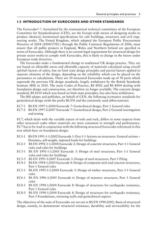 General principles and practices 5
1.5â•‡INTRODUCTION OF EUROCODES AND OTHER STANDARDS
The Eurocodes(1.2), formulated by the transnational technical committees of the European
Committee for Standardisation (CEN), are the Europe-wide means of designing works to
produce identical, harmonised specifications for safe buildings, structures and civil engi-
neering works. The United Kingdom, which adopted the European Public Procurement
Directive of 2004 (2004/17/EC) through the Public Contracts Regulations of 2006, must
ensure that all public projects in England, Wales and Northern Ireland are specified in
terms of Eurocodes. Although there is no current legal requirement for structural design for
private sector works to comply with Eurocodes, this is likely to change in the future under
European trade directives.
The Eurocodes make a fundamental change to traditional UK design practice. They are
not based on allowable stress and allowable capacity of materials calculated using overall
(global) factors of safety, but on limit state design principles and partial factors applied to
separate elements of the design, depending on the reliability which can be placed on the
parameters or calculations. There are 10 structural Eurocodes made up of 58 parts which
supersede the previous UK design standards, largely withdrawn by the British Standards
Institute (BSI) in 2010. The main Codes of Practice, BS 8002 and BS 8004 dealing with
foundation design and construction, are therefore no longer available. The concrete design
standard, BS 8110 which was based on limit state principles, has also been withdrawn.
The BSI adopts and publishes, on behalf of CEN, the following normative standards for
geotechnical design (with the prefix BS EN and the commonly used abbreviations):
EC7-1 BS EN 1997-1:2004 Eurocode 7: Geotechnical design, Part 1 General rules
EC7-2 
BS EN 1997-2:2007 Eurocode 7: Geotechnical design, Part 2 Ground investigation
and testing
EC7, which deals with the variable nature of soils and rock, differs in some respects from
other structural codes where materials are more consistent in strength and performance.
EC7 has to be read in conjunction with the following structural Eurocodes referenced in this
text which bear on foundation design:
EC1-1 
BS EN 1991-1-1:2002 Eurocode 1: Part 1-1 Actions on structures. General actions –
Densities, self-weight, imposed loads for buildings
EC2-1 
BS EN 1992-1-1:2004 Eurocode 2: Design of concrete structures, Part 1-1 General
rules and rules for buildings
EC3-1 
BS EN 1993-1-1:2005 Eurocode 3: Design of steel structures, Part 1-1 General
rules and rules for buildings
EC3-5 BS EN 1993-5:2007 Eurocode 3: Design of steel structures, Part 5 Piling
EC4-1 
BS EN 1994-1:2005 Eurocode 4: Design of composite steel and concrete structures,
Part 1 General rules
EC5-1 
BS EN 1995-1-1:2004 Eurocode 5: Design of timber structures, Part 1-1 General
rules
EC6-1 
BS EN 1996-1:2005 Eurocode 6: Design of masonry structures, Part 1 General
rules
EC8-1 
BS EN 1998-1:2004 Eurocode 8: Design of structures for earthquake resistance,
Part 1 General rules
EC8-5 
BS EN 1998-1:2004 Eurocode 8: Design of structures for earthquake resistance,
Part 5 Foundations, retaining walls and geotechnical aspects
The objectives of the suite of Eurocodes are set out in BS EN 1990:2002, Basis of structural
design, namely, to demonstrate structural resistance, durability and serviceability for the
 