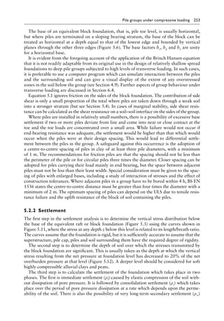 Pile groups under compressive loading 253
The base of an equivalent block foundation, that is, pile toe level, is usually horizontal,
but where piles are terminated on a sloping bearing stratum, the base of the block can be
treated as horizontal at a depth equal to that of the lowest edge and bounded by vertical
planes through the other three edges (Figure 5.6). The base factors bc, bq and bγ are unity
for a horizontal base.
It is evident from the foregoing account of the application of the Brinch Hansen equation
that it is not readily adaptable from its original use in the design of relatively shallow spread
foundations to deep pile groups subjected to high levels of transverse loading. In such cases,
it is preferable to use a computer program which can simulate interaction between the piles
and the surrounding soil and can give a visual display of the extent of any overstressed
zones in the soil below the group (see Section 4.9). Further aspects of group behaviour under
transverse loading are discussed in Section 6.4.
Equation 5.1 ignores friction on the sides of the block foundation. The contribution of side
shear is only a small proportion of the total where piles are taken down through a weak soil
into a stronger stratum (but see Section 5.4). In cases of marginal stability, side shear resis-
tance can be calculated as the shear resistance on a soil–soil interface on the sides of the group.
Where piles are installed in relatively small numbers, there is a possibility of excessive base
settlement if two or more piles deviate from line and come into near or close contact at the
toe and the toe loads are concentrated over a small area. While failure would not occur if
end-bearing resistance was adequate, the settlement would be higher than that which would
occur when the piles were at their design spacing. This would lead to differential settle-
ment between the piles in the group. A safeguard against this occurrence is the adoption of
a centre-to-centre spacing of piles in clay of at least three pile diameters, with a minimum
of 1 m. The recommendations for friction piles are that the spacing should not be less than
the perimeter of the pile or for circular piles three times the diameter. Closer spacing can be
adopted for piles carrying their load mainly in end bearing, but the space between adjacent
piles must not be less than their least width. Special consideration must be given to the spac-
ing of piles with enlarged bases, including a study of interaction of stresses and the effect of
construction tolerances. Where adjacent piles in a group have to be bored within 4 h, BS EN
1536 states the centre-to-centre distance must be greater than four times the diameter with a
minimum of 2 m. The optimum spacing of piles can depend on the ULS due to tensile resis-
tance failure and the uplift resistance of the block of soil containing the piles.
5.2.2â•‡Settlement
The first step in the settlement analysis is to determine the vertical stress distribution below
the base of the equivalent raft or block foundation (Figure 5.3) using the curves shown in
Figure 5.11, where the stress at any depth z below this level is related to its length/breath ratio.
The curves assume that the foundation is rigid, but it is sufficiently accurate to assume that the
superstructure, pile cap, piles and soil surrounding them have the required degree of rigidity.
The second step is to determine the depth of soil over which the stresses transmitted by
the block foundation are significant. This is usually taken as the depth at which the vertical
stress resulting from the net pressure at foundation level has decreased to 20% of the net
overburden pressure at that level (Figure 5.12). A deeper level should be considered for soft
highly compressible alluvial clays and peats.
The third step is to calculate the settlement of the foundation which takes place in two
phases. The first is immediate settlement (ρi) caused by elastic compression of the soil with-
out dissipation of pore pressure. It is followed by consolidation settlement (ρc) which takes
place over the period of pore pressure dissipation at a rate which depends upon the perme-
ability of the soil. There is also the possibility of very long-term secondary settlement (ρ∞)
 