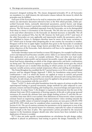 6 Pile design and construction practice
structure’s designed working life. The clauses designated principles (P) in all Eurocodes
are mandatory (i.e. shall clauses); the informative clauses indicate the means by which the
principles may be fulfilled.
Each part of the Eurocode has to be read in conjunction with its corresponding National
Annex (an informative document referred to here as the NA) which provides, within pre-
scribed Eurocode limits, nationally determined parameters, partial factors and design
approach to meet a country’s particular conditions and practices for the control of its design
process. The NA factors, published separately from the Eurocodes, are to be distinguished
from those in Annex A (normative) in the Eurocode. The NA also sets out the procedures
to be used where alternatives to the Eurocode are deemed necessary or desirable. Not all
countries have produced NAs, but the UK Annexes for both parts of EC7 (and most of
the other Eurocodes) are now applicable and importantly modify the parameters and fac-
tors published in Annex A. Designers therefore must be aware of the many variations to
EC7 which exist in Europe when designing piles in one country for execution in another.
Designers will be free to apply higher standards than given in the Eurocodes if considered
appropriate and may use unique design factors provided they can be shown to meet the
prime objectives of the Eurocodes. Such alternatives will have to be supported by relevant
testing and experience.
Eurocodes introduce terms not familiar to many UK designers, for example load becomes
action and imposed load becomes variable action. Effect is an internal force which results
from application of an action, for example settlement. These and other new load condi-
tions, permanent unfavourable and permanent favourable, require the application of dif-
ferent load factors depending on which of the design approaches and factor combinations
are being used. The structural engineer is required to assess which actions give the critical
effects and special care is needed when deciding on which actions are to be considered as
separate variable actions; actions include temperature effects and swelling and shrinkage.
The United Kingdom has modified the EC7 partial factors in its NA to reflect established
practice and has adopted Design Approach 1 (DA1) for foundations using partial factor
combinations 1 and 2 in which the factors are applied at source to actions and ground
strength parameters, requiring reliable and technically advanced soils testing laboratories.
However, for pile design, the partial factors must be applied to the ground resistance calcu-
lations. This is inconsistent with the rest of EC7.
Clause 7 of EC7-1 deals with piled foundations from the aspects of actions on piles from
superimposed loading or ground movements, design methods for piles subjected to com-
pression, tension and lateral loading, pile-loading tests, structural design and supervision of
construction. In using Clause 7, the designer is required to demonstrate that the sum of the
ultimate limit state (ULS) components of bearing capacity of the pile or pile group (ground
resistances R) exceeds the ultimate limit state design loading (actions F) and that the ser-
viceability limit state (SLS) is not reached. New definitions of characteristic values (cautious
estimate based on engineering judgement) and representative values (tending towards the
limit of the credible values) of material strengths and actions are now given in BS EN 1990
and BS EN 1991 which must be considered when examining the various limit states (see
Section 4.1.4). The use of cautious estimates for parameters can be important in view of the
limitations imposed by the partial factors for resistance, especially for values of undrained
shear strength at the base of piles. The representative actions provided by the structural
engineer to the foundation designer should state what factors have been included so that
duplication of factors is avoided.
EC7-1 does not make specific recommendations on calculations for pile design; rather,
emphasis is placed on preliminary load testing to govern the design. Essentially, EC7-1
 
