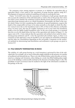 Pile groups under compressive loading 275
No consensus exists among engineers at present as to whether the equivalent pile or
equivalent block is best suited to the assessment of group bearing capacity using EC7.
Development of numerical analytical modelling will assist in resolving the issue.
Clause 7.6.4.2(2)P states that the assessment of settlement of pile groups should take
into account the settlement of the individual piles as well as that of the group, but it does
not make it clear whether the settlement analysis should assume that the group acts as an
equivalent large-diameter pile or as a block foundation. Presumably, the latter is the case,
for which Clause 6.6.2(6), considering the settlement of spread foundations, requires the
depth of the compressible soil layer to be taken normally as the depth at which the effec-
tive vertical stress due to the foundation load is 20% of that of the effective overburden
stress. In many cases, this may be roughly estimated as one to two times the foundation
width or less for lightly loaded foundation rafts. In the case of pile groups, it is assumed
that this is to be the depth below the base of the equivalent rafts shown in Figure 5.3. An
aspect ratio of R  4 may indicate that the equivalent raft method is best suited for deter-
mining group settlement and R  2 for the equivalent pile method. Again, as there is no
consensus on the approach, it may be feasible to use one scheme for immediate settlement
and the other for consolidation depending on the soil profile. Comments on the analyti-
cal methods for determining load distribution and settlement in pile groups are given in
Section 4.9.
5.5â•‡ PILE GROUPS TERMINATING IN ROCK
The stability of a pile group bearing on a rock formation is governed by that of the indi-
vidual pile. For example, one or more of the piles might yield due to the presence of a pocket
of weathered rock beneath the toe. There is no risk of block failure unless the piles are termi-
nated on a sloping rock formation, when sliding on a weak clay-filled bedding plane might
occur if the bedding is unfavourably inclined to the direction of loading (Figure 5.30). The
possibility of such occurrences must be studied in the light of the information available on
the geology of the site.
Clay-filled
bedding joints
Figure 5.30â•‡ 
Instability of pile group bearing on sloping rock surface.
 