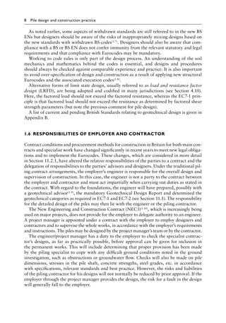 8 Pile design and construction practice
As noted earlier, some aspects of withdrawn standards are still referred to in the new BS
ENs but designers should be aware of the risks of inappropriately mixing designs based on
the new standards with withdrawn BS codes(1.7). Designers should also be aware that com-
pliance with a BS or BS EN does not confer immunity from the relevant statutory and legal
requirements and that compliance with Eurocodes may be mandatory.
Working to code rules is only part of the design process. An understanding of the soil
mechanics and mathematics behind the codes is essential, and designs and procedures
should always be checked against comparable experience and practice. It is also important
to avoid over-specification of design and construction as a result of applying new structural
Eurocodes and the associated execution codes(1.8).
Alternative forms of limit state design, usually referred to as load and resistance factor
design (LRFD), are being adopted and codified in many jurisdictions (see Section 4.10).
Here, the factored load should not exceed the factored resistance, whereas the EC7-1 prin-
ciple is that factored load should not exceed the resistance as determined by factored shear
strength parameters (but note the previous comment for pile design).
A list of current and pending British Standards relating to geotechnical design is given in
Appendix B.
1.6â•‡ RESPONSIBILITIES OF EMPLOYER AND CONTRACTOR
Contract conditions and procurement methods for construction in Britain for both main con-
tracts and specialist work have changed significantly in recent years to meet new legal obliga-
tions and to implement the Eurocodes. These changes, which are considered in more detail
in Section 11.2.1, have altered the relative responsibilities of the parties to a contract and the
delegation of responsibilities to the parties’ advisors and designers. Under the traditional pil-
ing contract arrangements, the employer’s engineer is responsible for the overall design and
supervision of construction. In this case, the engineer is not a party to the contract between
the employer and contractor and must act impartially when carrying out duties as stated in
the contract. With regard to the foundations, the engineer will have prepared, possibly with
a geotechnical advisor(1.9), the mandatory Geotechnical Design Report and determined the
geotechnical categories as required in EC7-1 and EC7-2 (see Section 11.1). The responsibility
for the detailed design of the piles may then lie with the engineer or the piling contractor.
The New Engineering and Construction Contract (NEC3)(1.10), which is increasingly being
used on major projects, does not provide for the employer to delegate authority to an engineer.
A project manager is appointed under a contract with the employer to employ designers and
contractors and to supervise the whole works, in accordance with the employer’s requirements
and instructions. The piles may be designed by the project manager’s team or by the contractor.
The engineer/project manager has a duty to the employer to check the specialist contrac-
tor’s designs, as far as practically possible, before approval can be given for inclusion in
the permanent works. This will include determining that proper provision has been made
by the piling specialist to cope with any difficult ground conditions noted in the ground
investigation, such as obstructions or groundwater flow. Checks will also be made on pile
dimensions, stresses in the pile shaft, concrete strengths, steel grades, etc. in accordance
with specifications, relevant standards and best practice. However, the risks and liabilities
of the piling contractor for his designs will not normally be reduced by prior approval. If the
employer through the project manager provides the design, the risk for a fault in the design
will generally fall to the employer.
 