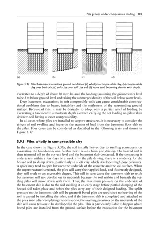 Pile groups under compressive loading 285
excavated to a depth of about 20 m to balance the loading (assuming the groundwater level
to be 3 m below ground level and taking the submerged density of the soil below water level).
Deep basement excavations in soft compressible soils can cause considerable construc-
tional problems due to heave, instability and the settlement of the surrounding ground
surface. Because of this, it may be desirable to adopt only a partial relief of loading by
excavating a basement to a moderate depth and then carrying the net loading on piles taken
down to soil having a lesser compressibility.
In all cases where piles are installed to support structures, it is necessary to consider the
effects of soil swelling and heave on the transfer of load from the basement floor slab to
the piles. Four cases can be considered as described in the following texts and shown in
Figure 5.37.
5.9.1â•‡ Piles wholly in compressible clay
In the case shown in Figure 5.37a, the soil initially heaves due to swelling consequent on
excavating the foundation, and further heave results from pile driving. The heaved soil is
then trimmed off to the correct level and the basement slab concreted. If the concreting is
undertaken within a few days or a week after the pile driving, there is a tendency for the
heaved soil to slump down, particularly in a soft clay which developed high pore pressures.
A space may tend to open between the underside of the concrete and the soil surface. When
the superstructure is erected, the piles will carry their applied load, and if correctly designed,
they will settle to an acceptable degree. This will in turn cause the basement slab to settle
but pressure will not develop on its underside because the soil within and beneath the set-
tling piles will move down with them. Thus, the maximum pressure on the underside of
the basement slab is due to the soil swelling at an early stage before partial slumping of the
heaved soil takes place and before the piles carry any of their designed loading. The uplift
pressure on the basement slab will be greater if bored piles are used since no heaving of the
soil is caused by installing the piles, and if the basement slab is completed and attached to
the piles soon after completing the excavation, the swelling pressures on the underside of the
slab will cause tension to be developed in the piles. This is particularly liable to happen where
bored piles are installed from the ground surface before the excavation for the basement
(a) (b) (c) (d)
Figure 5.37â•‡ 
Piled basements in various ground conditions: (a) wholly in compressible clay, (b) compressible
clay over bedrock, (c) soft clay over stiff clay and (d) loose sand becoming denser with depth.
 