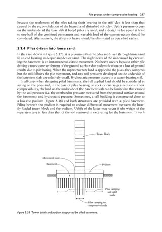 Pile groups under compressive loading 287
because the settlement of the piles taking their bearing in the stiff clay is less than that
caused by the reconsolidation of the heaved and disturbed soft clay. Uplift pressure occurs
on the underside of the base slab if bored piles are used, and a design value equal at least
to one-half of the combined permanent and variable load of the superstructure should be
considered. Alternatively, the effects of heave should be eliminated as described earlier.
5.9.4â•‡ Piles driven into loose sand
In the case shown in Figure 5.37d, it is presumed that the piles are driven through loose sand
to an end bearing in deeper and denser sand. The slight heave of the soil caused by excavat-
ing the basement is an instantaneous elastic movement. No heave occurs because either pile
driving causes some settlement of the ground surface due to densification or a loss of ground
results due to pile boring. When the superstructure load is applied to the piles, they compress
but the soil follows the pile movement, and any soil pressures developed on the underside of
the basement slab are relatively small. Hydrostatic pressure occurs in a water-bearing soil.
In all cases when designing piled basements, the full applied load should be considered as
acting on the piles and, in the case of piles bearing on rock or coarse-grained soils of low
compressibility, the load on the underside of the basement slab can be limited to that caused
by the soil pressure (i.e. the overburden pressure measured from the ground surface around
the basement) and hydrostatic pressure. Sometimes, a tall building is constructed close to
a low-rise podium (Figure 5.38) and both structures are provided with a piled basement.
Piling beneath the podium is required to reduce differential movement between the heav-
ily loaded tower block and the podium. Uplift of the latter may occur if the weight of the
superstructure is less than that of the soil removed in excavating for the basement. In such
Tower block
Podium
Piles carrying
net uplift
loads
Piles carrying net
compressive loads
Movement joint
Basement
Figure 5.38â•‡ 
Tower block and podium supported by piled basement.
 