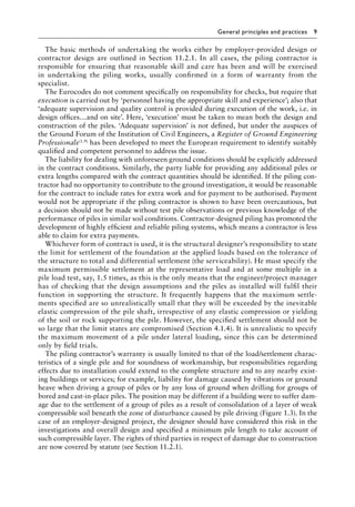 General principles and practices 9
The basic methods of undertaking the works either by employer-provided design or
contractor design are outlined in Section 11.2.1. In all cases, the piling contractor is
responsible for ensuring that reasonable skill and care has been and will be exercised
in undertaking the piling works, usually confirmed in a form of warranty from the
specialist.
The Eurocodes do not comment specifically on responsibility for checks, but require that
execution is carried out by ‘personnel having the appropriate skill and experience’; also that
‘adequate supervision and quality control is provided during execution of the work, i.e. in
design offices…and on site’. Here, ‘execution’ must be taken to mean both the design and
construction of the piles. ‘Adequate supervision’ is not defined, but under the auspices of
the Ground Forum of the Institution of Civil Engineers, a Register of Ground Engineering
Professionals(1.9) has been developed to meet the European requirement to identify suitably
qualified and competent personnel to address the issue.
The liability for dealing with unforeseen ground conditions should be explicitly addressed
in the contract conditions. Similarly, the party liable for providing any additional piles or
extra lengths compared with the contract quantities should be identified. If the piling con-
tractor had no opportunity to contribute to the ground investigation, it would be reasonable
for the contract to include rates for extra work and for payment to be authorised. Payment
would not be appropriate if the piling contractor is shown to have been overcautious, but
a decision should not be made without test pile observations or previous knowledge of the
performance of piles in similar soil conditions. Contractor-designed piling has promoted the
development of highly efficient and reliable piling systems, which means a contractor is less
able to claim for extra payments.
Whichever form of contract is used, it is the structural designer’s responsibility to state
the limit for settlement of the foundation at the applied loads based on the tolerance of
the structure to total and differential settlement (the serviceability). He must specify the
maximum permissible settlement at the representative load and at some multiple in a
pile load test, say, 1.5 times, as this is the only means that the engineer/project manager
has of checking that the design assumptions and the piles as installed will fulfil their
function in supporting the structure. It frequently happens that the maximum settle-
ments specified are so unrealistically small that they will be exceeded by the inevitable
elastic compression of the pile shaft, irrespective of any elastic compression or yielding
of the soil or rock supporting the pile. However, the specified settlement should not be
so large that the limit states are compromised (Section 4.1.4). It is unrealistic to specify
the maximum movement of a pile under lateral loading, since this can be determined
only by field trials.
The piling contractor’s warranty is usually limited to that of the load/settlement charac-
teristics of a single pile and for soundness of workmanship, but responsibilities regarding
effects due to installation could extend to the complete structure and to any nearby exist-
ing buildings or services; for example, liability for damage caused by vibrations or ground
heave when driving a group of piles or by any loss of ground when drilling for groups of
bored and cast-in-place piles. The position may be different if a building were to suffer dam-
age due to the settlement of a group of piles as a result of consolidation of a layer of weak
compressible soil beneath the zone of disturbance caused by pile driving (Figure 1.3). In the
case of an employer-designed project, the designer should have considered this risk in the
investigations and overall design and specified a minimum pile length to take account of
such compressible layer. The rights of third parties in respect of damage due to construction
are now covered by statute (see Section 11.2.1).
 