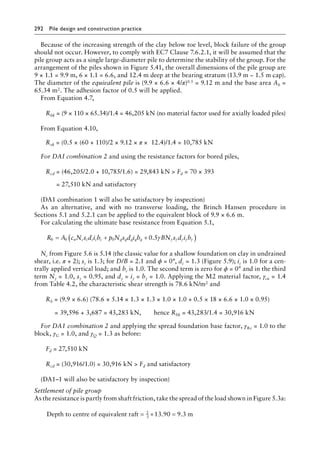 292 Pile design and construction practiceï»¿
Because of the increasing strength of the clay below toe level, block failure of the group
should not occur. However, to comply with EC7 Clause 7.6.2.1, it will be assumed that the
pile group acts as a single large-diameter pile to determine the stability of the group. For the
arrangement of the piles shown in Figure 5.41, the overall dimensions of the pile group are
9 × 1.1 = 9.9 m, 6 × 1.1 = 6.6, and 12.4 m deep at the bearing stratum (13.9 m − 1.5 m cap).
The diameter of the equivalent pile is (9.9 × 6.6 × 4/π)0.5 = 9.12 m and the base area Ab =
65.34 m2. The adhesion factor of 0.5 will be applied.
From Equation 4.7,
Rbk = 
(9 × 110 × 65.34)/1.4 = 46,205 kN (no material factor used for axially loaded piles)
From Equation 4.10,
Rsk = (0.5 × (60 + 110)/2 × 9.12 × π × 12.4)/1.4 = 10,785 kN
For DAI combination 2 and using the resistance factors for bored piles,
Rcd = 
(46,205/2.0 + 10,785/1.6) = 29,843 kN  Fd = 70 × 393
= 27,510 kN and satisfactory
(DA1 combination 1 will also be satisfactory by inspection)
As an alternative, and with no transverse loading, the Brinch Hansen procedure in
Sections 5.1 and 5.2.1 can be applied to the equivalent block of 9.9 × 6.6 m.
For calculating the ultimate base resistance from Equation 5.1,
R A c N s d i b p N s d i b BN s d i b
b b u c c c c c q q q q q
= + +
( )
0 0 5
. γ γ γ γ γ γ
Nc from Figure 5.6 is 5.14 (the classic value for a shallow foundation on clay in undrained
shear, i.e. π + 2); sc is 1.3; for D/B = 2.1 and ϕ = 0°, dc = 1.3 (Figure 5.9); ic is 1.0 for a cen-
trally applied vertical load; and bc is 1.0. The second term is zero for ϕ = 0° and in the third
term Nγ = 1.0, sγ = 0.95, and dγ = iγ = bγ = 1.0. Applying the M2 material factor, γcu = 1.4
from Table 4.2, the characteristic shear strength is 78.6 kN/m2 and
Rb = (9.9 × 6.6) (78.6 × 5.14 × 1.3 × 1.3 × 1.0 × 1.0 + 0.5 × 18 × 6.6 × 1.0 × 0.95)
= 39,596 + 3,687 = 43,283 kN,â•…â•… hence Rbk = 43,283/1.4 = 30,916 kN
For DA1 combination 2 and applying the spread foundation base factor, γRv = 1.0 to the
block, γG = 1.0, and γQ = 1.3 as before:
Fd = 27,510 kN
Rcd = (30,916/1.0) = 30,916 kN  Fd and satisfactory
(DA1–1 will also be satisfactory by inspection)
Settlement of pile group
As the resistance is partly from shaft friction, take the spread of the load shown in Figure 5.3a:
Depth to centre of equivalent raft m
= × =
2
3
13 90 9 3
. .
 