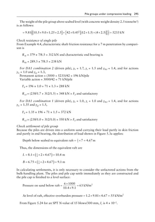 Pile groups under compressive loading 295
The weight of the pile group above seabed level (with concrete weight density 2.5 tonne/m3)
is as follows:
= × × ×
[ ]+ × × + ×
[ ]
{ }
( )=
9 81 10 5 9 0 1 25 2 5 42 0 45 12 1 5 4 2 5 52
2
. . . . . . ( . ) ( . ) 3
33 kN
Check resistance of single pile
From Example 4.4, characteristic shaft friction resistance for a 7 m penetration by compari-
son is
Rsk = 379 × 7/8.5 = 312 kN and characteristic end bearing is
Rbk = 289.3 × 7/8.5 = 238 kN
For DA1 combination 2 (driven pile), γb = 1.7, γs = 1.5 and γRd = 1.4, and for actions
γG = 1.0 and γQ = 1.3,
Permanent action = (3000 + 5233)/42 = 196 kN/pile
Variable action = 3000/42 = 71 kN/pile
Fd = 196 × 1.0 + 71 × 1.3 = 288 kN
Rcd = (238/1.7 + 312/1.5) = 348 kN  Fd and satisfactory
For DA1 combination 1 (driven pile), γb = 1.0, γs = 1.0 and γRd = 1.4, and for actions
γG = 1.35 and γQ = 1.5,
Fd = 1.35 × 196 + 71 × 1.5 = 372 kN
Rcd = (238/1.0 + 312/1.0) = 550 kN  Fd and satisfactory
Check settlement of pile group
Because the piles are driven into a uniform sand carrying their load partly in skin friction
and partly in end bearing, the distribution of load shown in Figure 5.3a applies:
Depth below seabed to equivalent raft m
= × =
2
3
7 4 67
.
Thus, the dimensions of the equivalent raft are
L
B
= + × ×
( ) =
= + × ×
( ) =
8 1 2 4 67 10 4
6 75 2 4 67 9 1
1
4
1
4
. . .
. . .
m
m
In calculating settlements, it is only necessary to consider the unfactored actions from the
bulk-handling plant. The piles and pile cap settle immediately as they are constructed and
the pile cap is finished to a level surface:
Pressure on sand below raft kN/m2
=
×
×
=
6 1000
10 4 9 1
63
. .
At level of raft, effective overburden pressure = × ×
1 2 9 81 4
. . .
.67 55
= kN/m2
From Figure 5.24 for an SPT N-value of 15 blows/300 mm, Ic is 4 × 10–2.
 