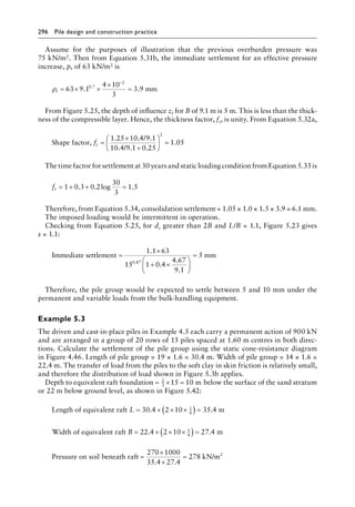 296 Pile design and construction practiceï»¿
Assume for the purposes of illustration that the previous overburden pressure was
75 kN/m2. Then from Equation 5.31b, the immediate settlement for an effective pressure
increase, p, of 63 kN/m2 is
ρi = × ×
×
=
−
63 9 1
4 10
3
3 9
0 7
2
. .
.
mm
From Figure 5.25, the depth of influence zI for B of 9.1 m is 5 m. This is less than the thick-
ness of the compressible layer. Hence, the thickness factor, fs, is unity. From Equation 5.32a,
Shape factor,
/
10.4/9.1 0.25
1.05
2
fs =
×
+





 =
1 25 10 4 9 1
. . .
The time factor for settlement at 30 years and static loading condition from Equation 5.33 is
ft = + + =
1 0 3 0 2
30
3
1 5
. . log .
Therefore, from Equation 5.34, consolidation settlement = 1.05 × 1.0 × 1.5 × 3.9 = 6.1 mm.
The imposed loading would be intermittent in operation.
Checking from Equation 5.25, for ds greater than 2B and L/B = 1.1, Figure 5.23 gives
s = 1.1:
Immediate settlement mm
=
×
+ ×






=
1 1 63
15 1 0 4
4 67
9 1
5
0 87
.
.
.
.
.
Therefore, the pile group would be expected to settle between 5 and 10 mm under the
permanent and variable loads from the bulk-handling equipment.
Example 5.3
The driven and cast-in-place piles in Example 4.5 each carry a permanent action of 900 kN
and are arranged in a group of 20 rows of 15 piles spaced at 1.60 m centres in both direc-
tions. Calculate the settlement of the pile group using the static cone-resistance diagram
in Figure 4.46. Length of pile group = 19 × 1.6 = 30.4 m. Width of pile group = 14 × 1.6 =
22.4 m. The transfer of load from the piles to the soft clay in skin friction is relatively small,
and therefore the distribution of load shown in Figure 5.3b applies.
Depth to equivalent raft foundation = × =
2
3
15 10 m below the surface of the sand stratum
or 22 m below ground level, as shown in Figure 5.42:
Length of equivalent raft m
L = + × ×
( ) =
30 4 2 10 35 4
1
4
. .
Width of equivalent raft m
B = + × ×
( ) =
22 4 2 10 27 4
1
4
. .
Pressure on soil beneath raft
270
kN/m2
=
×
×
=
1000
35 4 27 4
278
. .
 