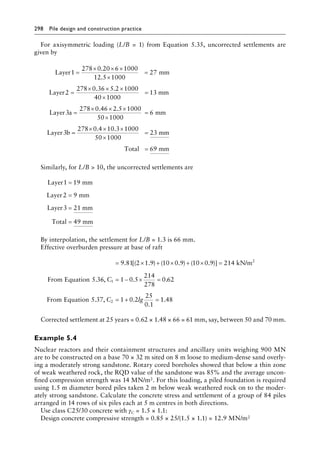 298 Pile design and construction practiceï»¿
For axisymmetric loading (L/B = 1) from Equation 5.35, uncorrected settlements are
given by
Layer1 mm
Layer
=
× × ×
×
=
=
× × ×
278 0 20 6 1000
12 5 1000
27
2
278 0 36 5 2 10
.
.
. . 0
00
40 1000
13
3
278 0 46 2 5 1000
50 1000
6
3
×
=
=
× × ×
×
=
mm
Layer a mm
Layer b
. .
=
=
× × ×
×
=
=
278 0 4 10 3 1000
50 1000
23
69
. .
mm
Total mm
Similarly, for L/B  10, the uncorrected settlements are
Layer1 mm
Layer2 mm
Layer3 mm
Total 49 mm
=
=
=
=
19
9
21
By interpolation, the settlement for L/B = 1.3 is 66 mm.
Effective overburden pressure at base of raft
= × + × + × =
9 81 2 1 9 10 0 9 10 0 9 214
5 3
2
. [( . ) ( . ) ( . )] kN/m
.
From Equation 6
6 1 0 5
214
278
0 62
5 37 1 0 2
25
0 1
1
2
, .
, .
.
C
C lg
= − × =
= + =
.
.
From Equation 1
1 48
.
Corrected settlement at 25 years = 0.62 × 1.48 × 66 = 61 mm, say, between 50 and 70 mm.
Example 5.4
Nuclear reactors and their containment structures and ancillary units weighing 900 MN
are to be constructed on a base 70 × 32 m sited on 8 m loose to medium-dense sand overly-
ing a moderately strong sandstone. Rotary cored boreholes showed that below a thin zone
of weak weathered rock, the RQD value of the sandstone was 85% and the average uncon-
fined compression strength was 14 MN/m2. For this loading, a piled foundation is required
using 1.5 m diameter bored piles taken 2 m below weak weathered rock on to the moder-
ately strong sandstone. Calculate the concrete stress and settlement of a group of 84 piles
arranged in 14 rows of six piles each at 5 m centres in both directions.
Use class C25/30 concrete with γC = 1.5 × 1.1:
Design concrete compressive strength = 0.85 × 25/(1.5 × 1.1) = 12.9 MN/m2
 