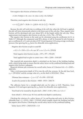 Pile groups under compressive loading 301
Unit negative skin friction at bottom of layer
= × × + × + × =
0 30 9 81 2 1 4 1 6 3 0 6 2 5 43 3
. . [( . ) ( . ) ( . . )] . kN/m2
Therefore, total negative skin friction in soft clay
= × + × + + ×

 
 =
π 1 2 24 7 38 8 3 28 8 43 3 2 5 746
1
2
1
2
. ( . . ) ( . . ) . kN
Because the pile will settle due to yielding of the stiff clay when the full load is applied,
the pile will move downwards relative to the lower part of the soft clay. Thus, negative skin
friction will be developed only over about 80% of the length within the soft clay. Thus,
approximate total negative skin friction in soft clay = 0.8 × 746 = 597 kN.
The negative skin friction in the sand can be calculated using the coefficients for Ks in
Table 4.7. Although the compacted sand fill is dense, it will be loosened by pile boring to
give a coefficient Ks of 1 and a ϕ value of 30°. From Equation 4.14 using average overburden
pressure (but ignoring the γRd factor for allowable stress application),
Negative skin friction on pile in sand fill
= 0.5 × 1 × 9.81 × 2.1 × 4 × tan 30° × π × 1.2 × 4 = 359 kN
Total negative skin friction on pile = 359 + 597 = 956 kN
Total applied load on piles in centre rows = 956 + 2200 = 3156 kN
The required pile penetration depth is calculated on the basis of the building loading,
with a check being made to ensure that the safety factor on the combined building load and
negative skin friction is adequate.
Required ultimate pile resistance for overall safety factor of 2 (Section 4.6) = 2 × 2200 =
4400 kN.
Take a trial penetration depth of 10 m into the stiff clay stratum. At the pile base level,
cub = 190 kN/m2 and the average value of cu on the shaft is 140 kN/m2. Thus,
Ultimate base resistance kN
Load to be
= × × × × =
1
4
2
1 2 9 190 1935
π .
c
carried in skin friction N
= − =
4400 1935 2465
The adhesion factor for a straight-sided pile can be taken as 0.45. Therefore, from
Equation 4.10 (and again ignoring the γRd factor for allowable stress application),
Total load to be resisted by the pile shaft = 2465 = 0.45 × 140 × π × 1.2 × l
from which l = 10.4 m (say 10.5 m) and the trial depth is satisfactory.
Checking the criterion of a safety factor of 3 in end bearing and unity in skin friction,
allowable load = × + =
( )
1
3
1935 2465 3110 kN which roughly equals the building load plus
the negative skin friction. Checking the overall safety factor on the combined loading,
Safety factor (1935 + 2465)/3156 = 1.4
 