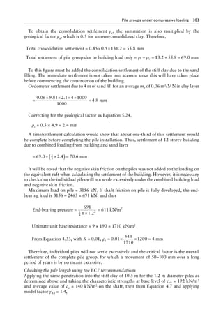 Pile groups under compressive loading 303
To obtain the consolidation settlement ρc, the summation is also multiplied by the
geological factor μg, which is 0.5 for an over-consolidated clay. Therefore,
Total consolidation settlement mm
Total
= × × =
0 85 0 5 131 2 55 8
. . . .
s
settlement of pile group due to building load only = + =
ρ ρ
i c 1
13 2 55 8 69 0
. . .
+ = mm
To this figure must be added the consolidation settlement of the stiff clay due to the sand
filling. The immediate settlement is not taken into account since this will have taken place
before commencing the construction of the building.
Oedometer settlement due to 4 m of sand fill for an average mv of 0.06 m2/MN in clay layer
=
× × × ×
=
0 06 9 81 2 1 4 1000
4 9
. . .
.
1000
mm
Correcting for the geological factor as Equation 5.24,
ρc = 0.5 × 4.9 = 2.4 mm
A time/settlement calculation would show that about one-third of this settlement would
be complete before completing the pile installation. Thus, settlement of 12-storey building
due to combined loading from building and sand layer
= + ×
( ) =
69 0 2 4 70 6
2
3
. . . mm
It will be noted that the negative skin friction on the piles was not added to the loading on
the equivalent raft when calculating the settlement of the building. However, it is necessary
to check that the individual piles will not settle excessively under the combined building load
and negative skin friction.
Maximum load on pile = 3156 kN. If shaft friction on pile is fully developed, the end-
bearing load is 3156 – 2465 = 691 kN, and thus
End-bearing pressure kN/m2
=
×
=
691
1 2
611
1
4
2
π .
Ultimate unit base resistance = 9 × 190 = 1710 kN/m2
From Equation 4.33, with K = 0.01, ρi = × × =
0 01
611
1710
1200 4
. mm
Therefore, individual piles will not settle excessively and the critical factor is the overall
settlement of the complete pile group, for which a movement of 50–100 mm over a long
period of years is by no means excessive.
Checking the pile length using the EC7 recommendations
Applying the same penetration into the stiff clay of 10.5 m for the 1.2 m diameter piles as
determined above and taking the characteristic strengths at base level of cub = 192 kN/m2
and average value of cu = 140 kN/m2 on the shaft, then from Equation 4.7 and applying
model factor γRd = 1.4,
 