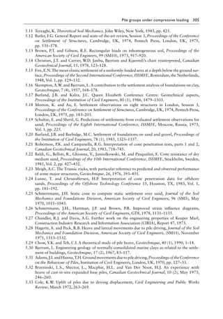 Pile groups under compressive loading 305
5.11 Terzaghi, K. Theoretical Soil Mechanics. John Wiley, New York, 1943, pp. 425.
5.12 Butler, F.G. General Report and state-of the-art review, Session 3, Proceedings of the Conference
on Settlement of Structures, Cambridge, UK, 1974, Pentech Press, London, UK, 1975,
pp. 531–578.
5.13 Brown, P.T. and Gibson, R.E. Rectangular loads on inhomogeneous soil, Proceedings of the
American Society of Civil Engineers, 99 (SM10), 1973, 917–920.
5.14 Christian, J.T. and Carrier, W.D. Janbu, Bjerrum and Kjaernsli’s chart reinterpreted, Canadian
Geotechnical Journal, 15, 1978, 123–128.
5.15 Fox, E.N.The mean elastic settlement of a uniformly-loaded area at a depth below the ground sur-
face, Proceedings of the Second International Conference, ISSMFE, Rotterdam, the Netherlands,
1948, Vol. 1, pp. 129–132.
5.16 Skempton, A.W. and Bjerrum, L. A contribution to the settlement analysis of foundations on clay,
Geotechnique, 7 (4), 1957, 168–178.
5.17 Burland, J.B. and Kalra, J.C. Queen Elizabeth Conference Centre: Geotechnical aspects,
Proceedings of the Institution of Civil Engineers, 80 (1), 1986, 1479–1503.
5.18 Morton, K. and Au, E. Settlement observations on eight structures in London, Session 3,
Proceedings of the Conference on Settlement of Structures, Cambridge, UK, 1974, Pentech Press,
London, UK, 1975, pp. 183–203.
5.19 Schultze, E. and Sherif, G. Predictions of settlements from evaluated settlement observations for
sand, Proceedings of the Eighth International Conference, ISSMFE, Moscow, Russia, 1973,
Vol. 1, pp. 225.
5.20 Burland, J.B. and Burbidge, M.C. Settlement of foundations on sand and gravel, Proceedings of
the Institution of Civil Engineers, 78 (1), 1985, 1325–1337.
5.21 Robertson, P.K. and Campanella, R.G. Interpretation of cone penetration tests, parts 1 and 2,
Canadian Geotechnical Journal, 20, 1983, 718–745.
5.22 Baldi, G., Belloti, R., Ghionna, V., Jamiolkowski, M. and Pasqualini, E. Cone resistance of dry
medium sand, Proceedings of the 10th International Conference, ISSMFE, Stockholm, Sweden,
1981, Vol. 2, pp. 427–432.
5.23 Meigh, A.C. The Triassic rocks, with particular reference to predicted and observed performance
of some major structures, Geotechnique, 26, 1976, 393–451.
5.24 Lunne, T. and Christoffersen, H.P. Interpretation of cone penetration data for offshore
sands, Proceedings of the Offshore Technology Conference 15, Houston, TX, 1983, Vol. 1,
pp. 181–192.
5.25 Schmertmann, J.H. Static cone to compute static settlement over sand, Journal of the Soil
Mechanics and Foundations Division, American Society of Civil Engineers, 96 (SM3), May
1970, 1011–1043.
5.26 Schmertmann, J.H., Hartman, J.P. and Brown, P.R. Improved strain influence diagrams,
Proceedings of the American Society of Civil Engineers, GT8, 1978, 1131–1135.
5.27 Chandler, R.J. and Davis, A.G. Further work on the engineering properties of Keuper Marl,
Construction Industry Research and Information Association (CIRIA), Report 47, 1973.
5.28 Hagerty, A. and Peck, R.B. Heave and lateral movements due to pile driving, Journal of the Soil
Mechanics and Foundation Division, American Society of Civil Engineers, (SM11), November
1971, 1513–1532.
5.29 Chow, Y.K. and Teh, C.I. A theoretical study of pile heave, Geotechnique, 40 (1), 1990, 1–14.
5.30 Bjerrum, L. Engineering geology of normally-consolidated marine clays as related to the settle-
ment of buildings, Geotechnique, 17 (2), 1967, 83–117.
5.31 Adams,J.I.and Hanna,T.H.Ground movements due to pile driving,Proceedings of the Conference
on the Behaviour of Piles, Institution of Civil Engineers, London, UK, 1970, pp. 127–33.
5.32 Brzezinski, L.S., Shector, L., Macphie, H.L. and Van Der Noot, H.J. An experience with
heave of cast-in-situ expanded base piles, Canadian Geotechnical Journal, 10 (2), May 1973,
246–260.
5.33 Cole, K.W. Uplift of piles due to driving displacement, Civil Engineering and Public Works
Review, March 1972, 263–269.
 