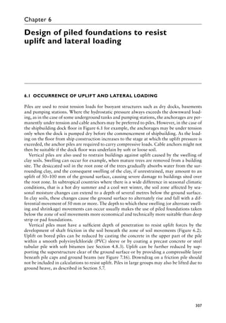 307
Chapter 6
Design of piled foundations to resist
uplift and lateral loading
6.1â•‡OCCURRENCE OF UPLIFT AND LATERAL LOADING
Piles are used to resist tension loads for buoyant structures such as dry docks, basements
and pumping stations. Where the hydrostatic pressure always exceeds the downward load-
ing, as in the case of some underground tanks and pumping stations, the anchorages are per-
manently under tension and cable anchors may be preferred to piles. However, in the case of
the shipbuilding dock floor in Figure 6.1 for example, the anchorages may be under tension
only when the dock is pumped dry before the commencement of shipbuilding. As the load-
ing on the floor from ship construction increases to the stage at which the uplift pressure is
exceeded, the anchor piles are required to carry compressive loads. Cable anchors might not
then be suitable if the dock floor was underlain by soft or loose soil.
Vertical piles are also used to restrain buildings against uplift caused by the swelling of
clay soils. Swelling can occur for example, when mature trees are removed from a building
site. The desiccated soil in the root zone of the trees gradually absorbs water from the sur-
rounding clay, and the consequent swelling of the clay, if unrestrained, may amount to an
uplift of 50–100 mm of the ground surface, causing severe damage to buildings sited over
the root zone. In subtropical countries where there is a wide difference in seasonal climatic
conditions, that is a hot dry summer and a cool wet winter, the soil zone affected by sea-
sonal moisture changes can extend to a depth of several metres below the ground surface.
In clay soils, these changes cause the ground surface to alternately rise and fall with a dif-
ferential movement of 50 mm or more. The depth to which these swelling (or alternate swell-
ing and shrinkage) movements can occur usually makes the use of piled foundations taken
below the zone of soil movements more economical and technically more suitable than deep
strip or pad foundations.
Vertical piles must have a sufficient depth of penetration to resist uplift forces by the
development of shaft friction in the soil beneath the zone of soil movements (Figure 6.2).
Uplift on bored piles can be reduced by casting the concrete in the upper part of the pile
within a smooth polyvinylchloride (pvc) sleeve or by coating a precast concrete or steel
tubular pile with soft bitumen (see Section 4.8.3). Uplift can be further reduced by sup-
porting the superstructure clear of the ground surface or by providing a compressible layer
beneath pile caps and ground beams (see Figure 7.16). Downdrag on a friction pile should
not be included in calculations to resist uplift. Piles in large groups may also be lifted due to
ground heave, as described in Section 5.7.
 