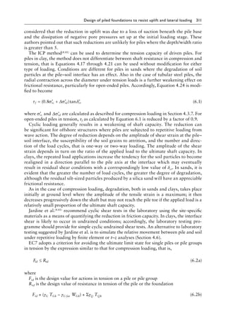 Design of piled foundations to resist uplift and lateral loading 311
considered that the reduction in uplift was due to a loss of suction beneath the pile base
and the dissipation of negative pore pressures set up at the initial loading stage. These
authors pointed out that such reductions are unlikely for piles where the depth/width ratio
is greater than 5.
The ICP method(4.41) can be used to determine the tension capacity of driven piles. For
piles in clay, the method does not differentiate between shaft resistance in compression and
tension, that is Equations 4.17 through 4.21 can be used without modification for either
type of loading. Conditions are different for piles in sands where the degradation of soil
particles at the pile–soil interface has an effect. Also in the case of tubular steel piles, the
radial contraction across the diameter under tension loads is a further weakening effect on
frictional resistance, particularly for open-ended piles. Accordingly, Equation 4.24 is modi-
fied to become
τ σ σ δ
f rc rd cr
= ′ + ′ ′
( . )tan
0 8 ∆ (6.1)
where ′
σrc and ∆ ′
σrd are calculated as described for compression loading in Section 4.3.7. For
open-ended piles in tension, τf as calculated by Equation 6.1 is reduced by a factor of 0.9.
Cyclic loading generally results in a weakening of shaft capacity. The reduction can
be significant for offshore structures where piles are subjected to repetitive loading from
wave action. The degree of reduction depends on the amplitude of shear strain at the pile–
soil interface, the susceptibility of the soil grains to attrition, and the number and direc-
tion of the load cycles, that is one-way or two-way loading. The amplitude of the shear
strain depends in turn on the ratio of the applied load to the ultimate shaft capacity. In
clays, the repeated load applications increase the tendency for the soil particles to become
realigned in a direction parallel to the pile axis at the interface which may eventually
result in residual shear conditions with a correspondingly low value of δcr. In sands, it is
evident that the greater the number of load cycles, the greater the degree of degradation,
although the residual silt-sized particles produced by a silica sand will have an appreciable
frictional resistance.
As in the case of compression loading, degradation, both in sands and clays, takes place
initially at ground level where the amplitude of the tensile strain is a maximum; it then
decreases progressively down the shaft but may not reach the pile toe if the applied load is a
relatively small proportion of the ultimate shaft capacity.
Jardine et al.(4.41) recommend cyclic shear tests in the laboratory using the site-specific
materials as a means of quantifying the reduction in friction capacity. In clays, the interface
shear is likely to occur in undrained conditions; accordingly, the laboratory testing pro-
gramme should provide for simple cyclic undrained shear tests. An alternative to laboratory
testing suggested by Jardine et al. is to simulate the relative movement between pile and soil
under repetitive loading by finite element or t–z analyses (Section 4.6).
EC7 adopts a criterion for avoiding the ultimate limit state for single piles or pile groups
in tension by the expression similar to that for compression loading, that is,
F R
td td
≤ (6.2a)
where
Ftd is the design value for actions in tension on a pile or pile group
Rtd is the design value of resistance in tension of the pile or the foundation
) Ftd = (γG TGk − γG fav WGk) + ΣγQ TQk (6.2b)
 