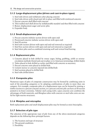 12 Pile design and construction practiceï»¿
2.1.2â•‡ Large-displacement piles (driven and cast-in-place types)
1. Steel tube driven and withdrawn after placing concrete
2. Steel tube driven with closed end, left in place and filled with reinforced concrete
3. Precast concrete shell filled with concrete
4. Thin-walled steel shell driven by withdrawable mandrel and then filled with concrete
5. Rotary displacement auger and screw piles
6. Expander body
2.1.3â•‡Small-displacement piles
1. Precast concrete (tubular section driven with open end)
2. Prestressed concrete (tubular section driven with open end)
3. Steel H-section
4. Steel tube section (driven with open end and soil removed as required)
5. Steel box section (driven with open end and soil removed as required)
6. Steel sheet piles used as combined retaining wall and vertical load bearing
2.1.4â•‡ Replacement piles
1. Concrete placed in hole drilled by rotary auger, baling, grabbing, airlift or reverse-
circulation methods (bored and cast-in-place or in American terminology drilled shafts)
2. Tubes placed in hole drilled as earlier and filled with concrete as necessary
3. Precast concrete units placed in drilled hole
4. Cement mortar or concrete injected into drilled hole
5. Steel sections placed in drilled hole
6. Steel tube drilled down
2.1.5â•‡ Composite piles
Numerous types of piles of composite construction may be formed by combining units in
each of the preceding categories or by adopting combinations of piles in more than one
category. For example, composite piles of a displacement type can be formed by jointing a
timber section to a precast concrete section, or a precast concrete pile can have an H-section
jointed to its lower extremity. Tubular steel casing with a spun concrete core combines the
advantages of both materials, and fibreglass tubes with concrete or steel tube cores are use-
ful for light marine structures.
2.1.6â•‡ Minipiles and micropiles
Both replacement piles and small-displacement piles may be formed as mini-/micropiles.
2.1.7â•‡Selection of pile type
The selection of the appropriate type of pile from any of the above-mentioned categories
depends on the following three principal factors:
1. The location and type of structure
2. The ground conditions
3. Durability
 