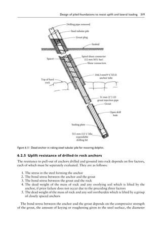 Design of piled foundations to resist uplift and lateral loading 319
6.2.5â•‡ Uplift resistance of drilled-in rock anchors
The resistance to pull-out of anchors drilled and grouted into rock depends on five factors,
each of which must be separately evaluated. They are as follows:
1. The stress in the steel forming the anchor
2. The bond stress between the anchor and the grout
3. The bond stress between the grout and the rock
4. The dead weight of the mass of rock and any overlying soil which is lifted by the
anchor, if prior failure does not occur due to the preceding three factors
5. The dead weight of the mass of rock and any soil overburden which is lifted by a group
of closely spaced anchors
The bond stress between the anchor and the grout depends on the compressive strength
of the grout, the amount of keying or roughening given to the steel surface, the diameter
Drilling pipe removed
Steel tubular pile
Grout plug
Seabed
Spiral shear connector
(12 mm M.S. bar)
Shear connectors
51 mm (2˝) I.D
grout injection pipe
Grout
Open drill
hole
Sealing plate
311 mm (12 ¼˝)dia
expendable
drilling bit
Top of hard
rock
Spacer
244.5 mm(9 ⅝˝)O.D.
anchor tube
Figure 6.11â•‡ 
Dead anchor in raking steel tubular pile for mooring dolphin.
 