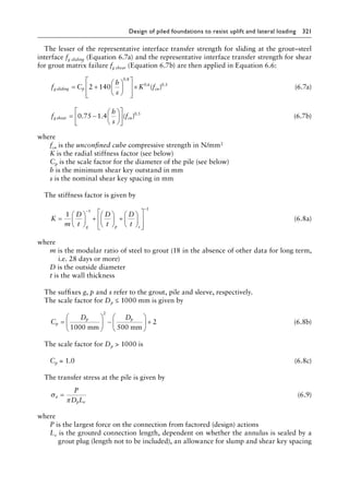Design of piled foundations to resist uplift and lateral loading 321
The lesser of the representative interface transfer strength for sliding at the grout–steel
interface fg sliding (Equation 6.7a) and the representative interface transfer strength for shear
for grout matrix failure fg shear (Equation 6.7b) are then applied in Equation 6.6:
f C
h
s
K f
g sliding p cu
= +














×
2 140
0 8
0 6 0 3
.
. .
( ) (6.7a)
f
h
s
f
g shear cu
= −












0 75 1 4 0 5
. . ( ) .
(6.7b)
where
fcu is the unconfined cube compressive strength in N/mm2
K is the radial stiffness factor (see below)
Cp is the scale factor for the diameter of the pile (see below)
h is the minimum shear key outstand in mm
s is the nominal shear key spacing in mm
The stiffness factor is given by
K
m
D
t
D
t
D
t
g p s
=





 +





 +














− −
1
1 1
(6.8a)
where
m is the modular ratio of steel to grout (18 in the absence of other data for long term,
i.e. 28 days or more)
D is the outside diameter
t is the wall thickness
The suffixes g, p and s refer to the grout, pile and sleeve, respectively.
The scale factor for Dp ≤ 1000 mm is given by
C
D D
p
p p
=





 −





 +
1000 500
2
2
mm mm
(6.8b)
The scale factor for Dp  1000 is
Cp = 1.0 (6.8c)
The transfer stress at the pile is given by
σ
π
a
p e
P
D L
= (6.9)
where
P is the largest force on the connection from factored (design) actions
Le is the grouted connection length, dependent on whether the annulus is sealed by a
grout plug (length not to be included), an allowance for slump and shear key spacing
 