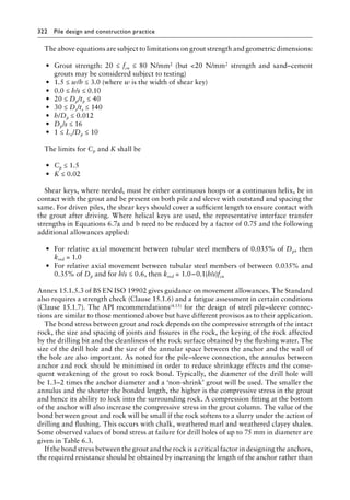 322 Pile design and construction practiceï»¿
The above equations are subject to limitations on grout strength and geometric dimensions:
• Grout strength: 20 ≤ fcu ≤ 80 N/mm2 (but 20 N/mm2 strength and sand–cement
grouts may be considered subject to testing)
• 1.5 ≤ w/h ≤ 3.0 (where w is the width of shear key)
• 0.0 ≤ h/s ≤ 0.10
• 20 ≤ Dp/tp ≤ 40
• 30 ≤ Ds/ts ≤ 140
• h/Dp ≤ 0.012
• Dp/s ≤ 16
• 1 ≤ Le/Dp ≤ 10
The limits for Cp and K shall be
• Cp ≤ 1.5
• K ≤ 0.02
Shear keys, where needed, must be either continuous hoops or a continuous helix, be in
contact with the grout and be present on both pile and sleeve with outstand and spacing the
same. For driven piles, the shear keys should cover a sufficient length to ensure contact with
the grout after driving. Where helical keys are used, the representative interface transfer
strengths in Equations 6.7a and b need to be reduced by a factor of 0.75 and the following
additional allowances applied:
• For relative axial movement between tubular steel members of 0.035% of Dp, then
kred = 1.0
• For relative axial movement between tubular steel members of between 0.035% and
0.35% of Dp and for h/s ≤ 0.6, then kred = 1.0−0.1(h/s)fcu
Annex 15.1.5.3 of BS EN ISO 19902 gives guidance on movement allowances. The Standard
also requires a strength check (Clause 15.1.6) and a fatigue assessment in certain conditions
(Clause 15.1.7). The API recommendations(4.15) for the design of steel pile–sleeve connec-
tions are similar to those mentioned above but have different provisos as to their application.
The bond stress between grout and rock depends on the compressive strength of the intact
rock, the size and spacing of joints and fissures in the rock, the keying of the rock affected
by the drilling bit and the cleanliness of the rock surface obtained by the flushing water. The
size of the drill hole and the size of the annular space between the anchor and the wall of
the hole are also important. As noted for the pile–sleeve connection, the annulus between
anchor and rock should be minimised in order to reduce shrinkage effects and the conse-
quent weakening of the grout to rock bond. Typically, the diameter of the drill hole will
be 1.3–2 times the anchor diameter and a ‘non-shrink’ grout will be used. The smaller the
annulus and the shorter the bonded length, the higher is the compressive stress in the grout
and hence its ability to lock into the surrounding rock. A compression fitting at the bottom
of the anchor will also increase the compressive stress in the grout column. The value of the
bond between grout and rock will be small if the rock softens to a slurry under the action of
drilling and flushing. This occurs with chalk, weathered marl and weathered clayey shales.
Some observed values of bond stress at failure for drill holes of up to 75 mm in diameter are
given in Table 6.3.
If the bond stress between the grout and the rock is a critical factor in designing the anchors,
the required resistance should be obtained by increasing the length of the anchor rather than
 